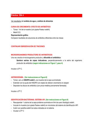 Práctica DÍA 4

Ver resultados del análisis de agua y análisis de alimentos

CURVA DE CRECIMEINTO- EFECTO DE ANTIBIÓTICO
- Tomar 1ml de la muestra (con pipeta Pasteur estéril)
- Medir D.O.
Representación gráfica
Comparar resultados de soluciones de antibiótico diferentes entre las mesas



CONTINUAR OBRSERVACIÓN DE TINCIONES



MICROORGANISMOS PRODUCTORE DE ANTIBIÓTICOS
Una vez crecido el microorganismo productor y difundido el antibiótico:
       Sembrar estrías de cepas indicadoras, perpendicularmente a la estría del organismo
       productor de antibiótico (según indicaciones en Figura 7, paso 4)

Incubar a 37º C.



ANTIBIOGRAMA. (Ver instrucciones en Figura 8)
- Tomar, son un HISOPO estéril, una muestra de la cepa suministrada
- Extender con la ayuda del HISOPO con objeto de obtener crecimiento en césped
- Depositar los discos de antibiótico (con pinza metálica previamente flameada)

Incubar a 37º C



IDENTIFICACIÓN BACTERIANA. SISTEMA API. (Ver instrucciones en Figura 9)
- Resuspender 1 colonia de la cepa problema suministra en 6ml de suero fisiológico estéril.
- Inocular la muestra (con pipeta Pasteur estéril) en microtubos del sistema de identificación API
- Cubrir con parafina estéril los tubos indicados en el sistema
- Incubar a 37º C
 