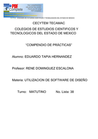 COLEGIOS DE ESTUDIOS CIENTIFICOS Y TECNOLOGICOS DEL ESTADO DE MEXICO


                     CECYTEM TECAMAC
  COLEGIOS DE ESTUDIOS CIENTIFICOS Y
TECNOLOGICOS DEL ESTADO DE MEXICO


              COMPENDIO DE PRÁCTICAS


Alumno: EDUARDO TAPIA HERNANDEZ


Profesor: RENE DOMINGUEZ ESCALONA


Materia: UTILIZACION DE SOFTWARE DE DISEÑO


   Turno: MATUTINO                              No. Lista: 38
 