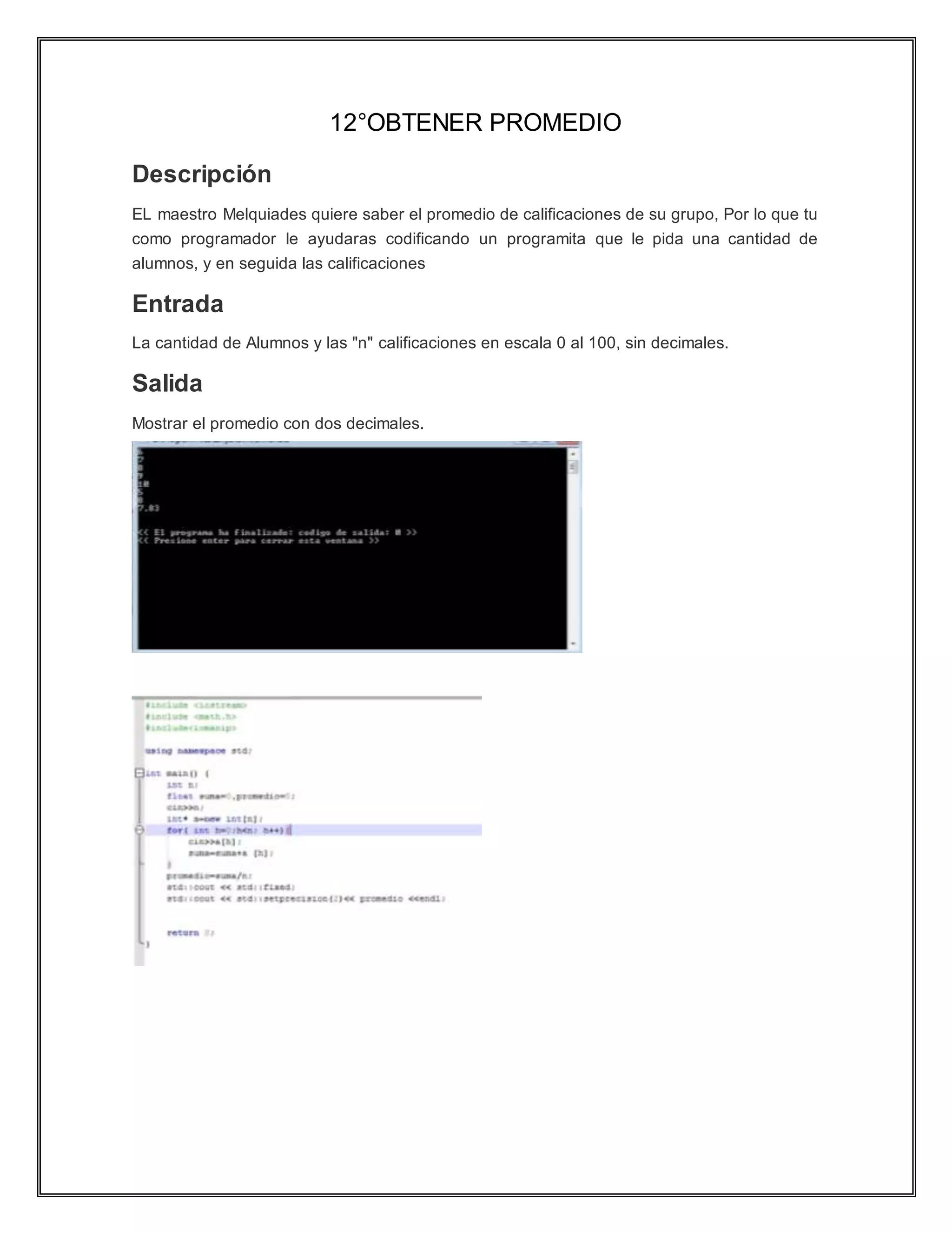 12°OBTENER PROMEDIO
Descripción
EL maestro Melquiades quiere saber el promedio de calificaciones de su grupo, Por lo que tu
como programador le ayudaras codificando un programita que le pida una cantidad de
alumnos, y en seguida las calificaciones
Entrada
La cantidad de Alumnos y las "n" calificaciones en escala 0 al 100, sin decimales.
Salida
Mostrar el promedio con dos decimales.
 