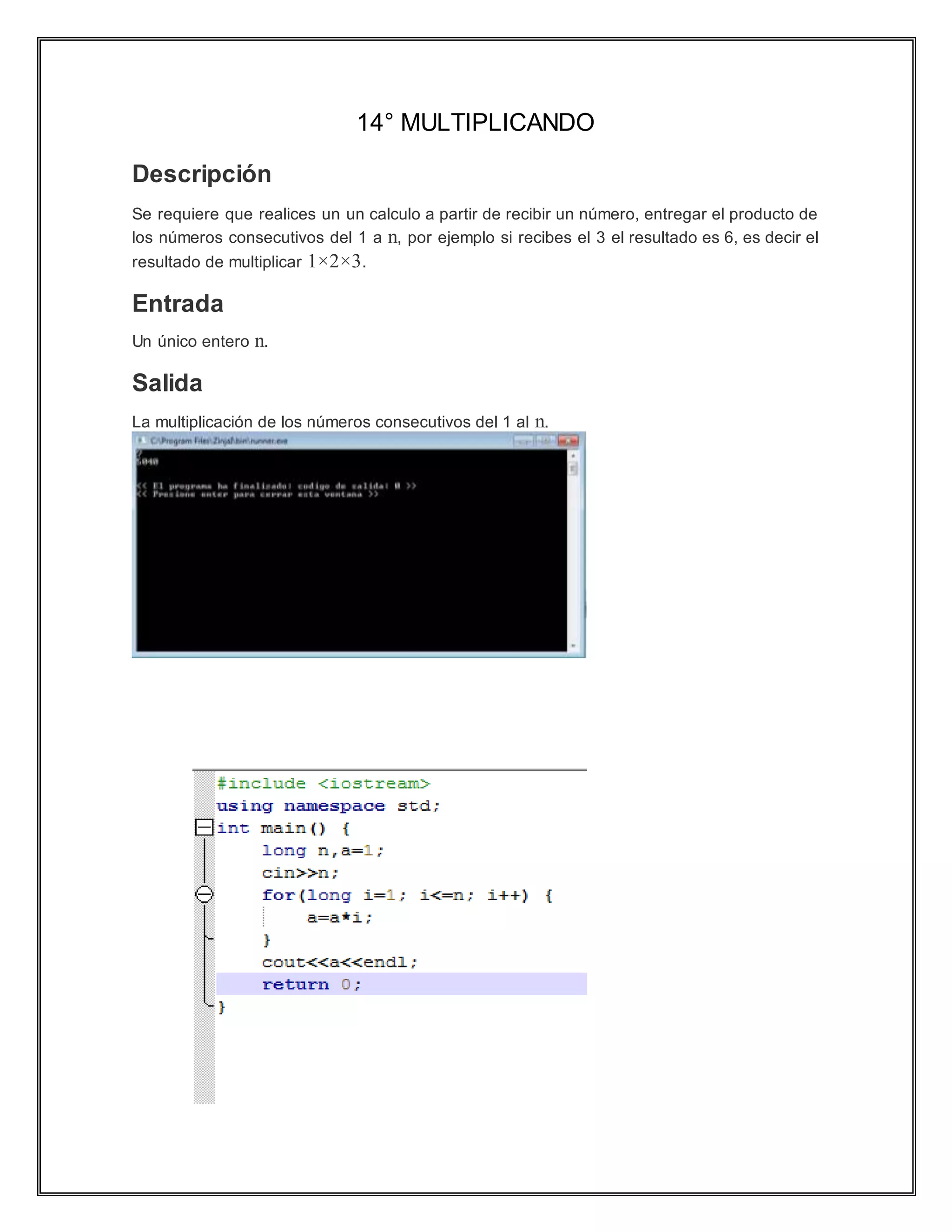 14° MULTIPLICANDO
Descripción
Se requiere que realices un un calculo a partir de recibir un número, entregar el producto de
los números consecutivos del 1 a n, por ejemplo si recibes el 3 el resultado es 6, es decir el
resultado de multiplicar 1×2×3.
Entrada
Un único entero n.
Salida
La multiplicación de los números consecutivos del 1 al n.
 