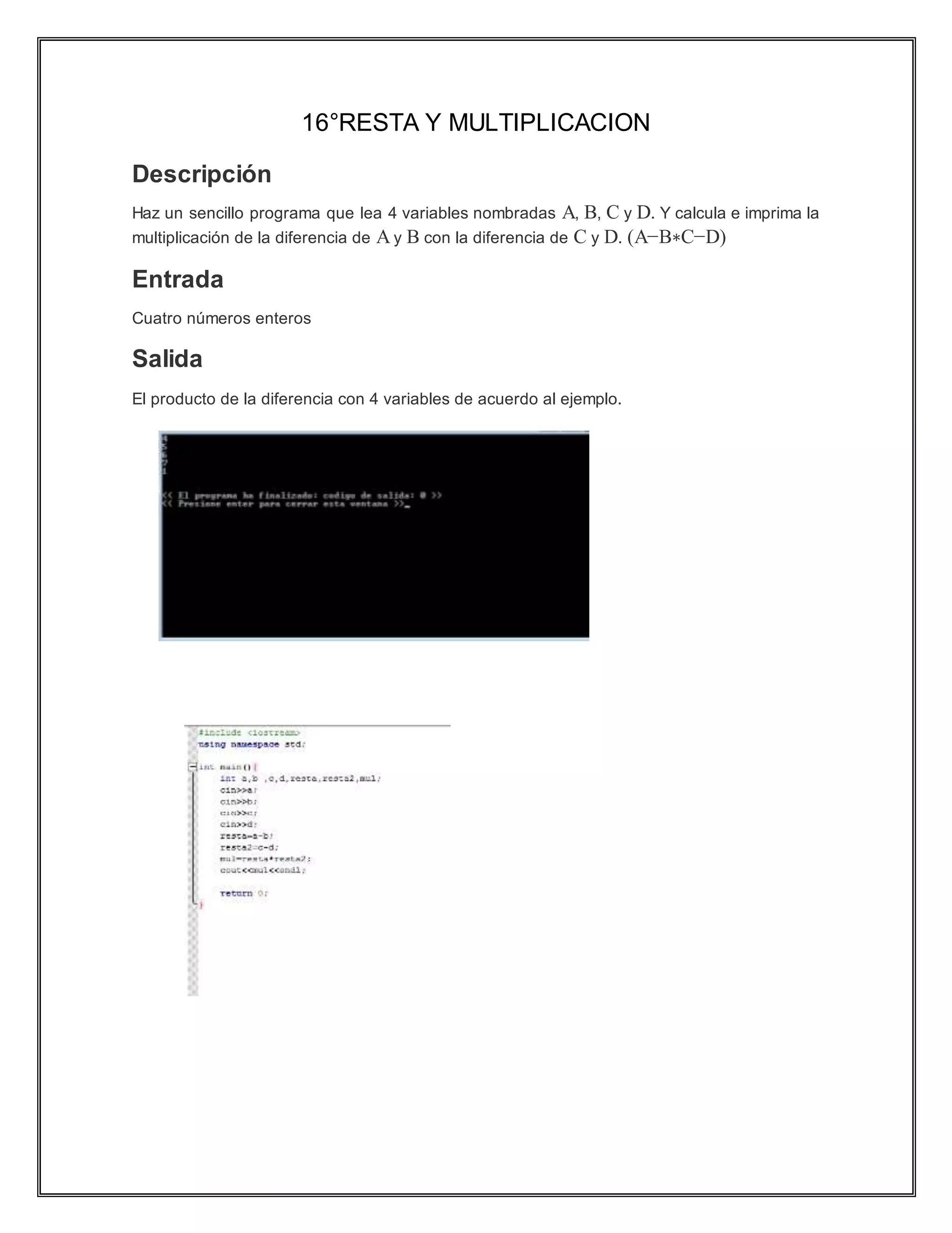 16°RESTA Y MULTIPLICACION
Descripción
Haz un sencillo programa que lea 4 variables nombradas A, B, C y D. Y calcula e imprima la
multiplicación de la diferencia de A y B con la diferencia de C y D. (A−B∗C−D)
Entrada
Cuatro números enteros
Salida
El producto de la diferencia con 4 variables de acuerdo al ejemplo.
 