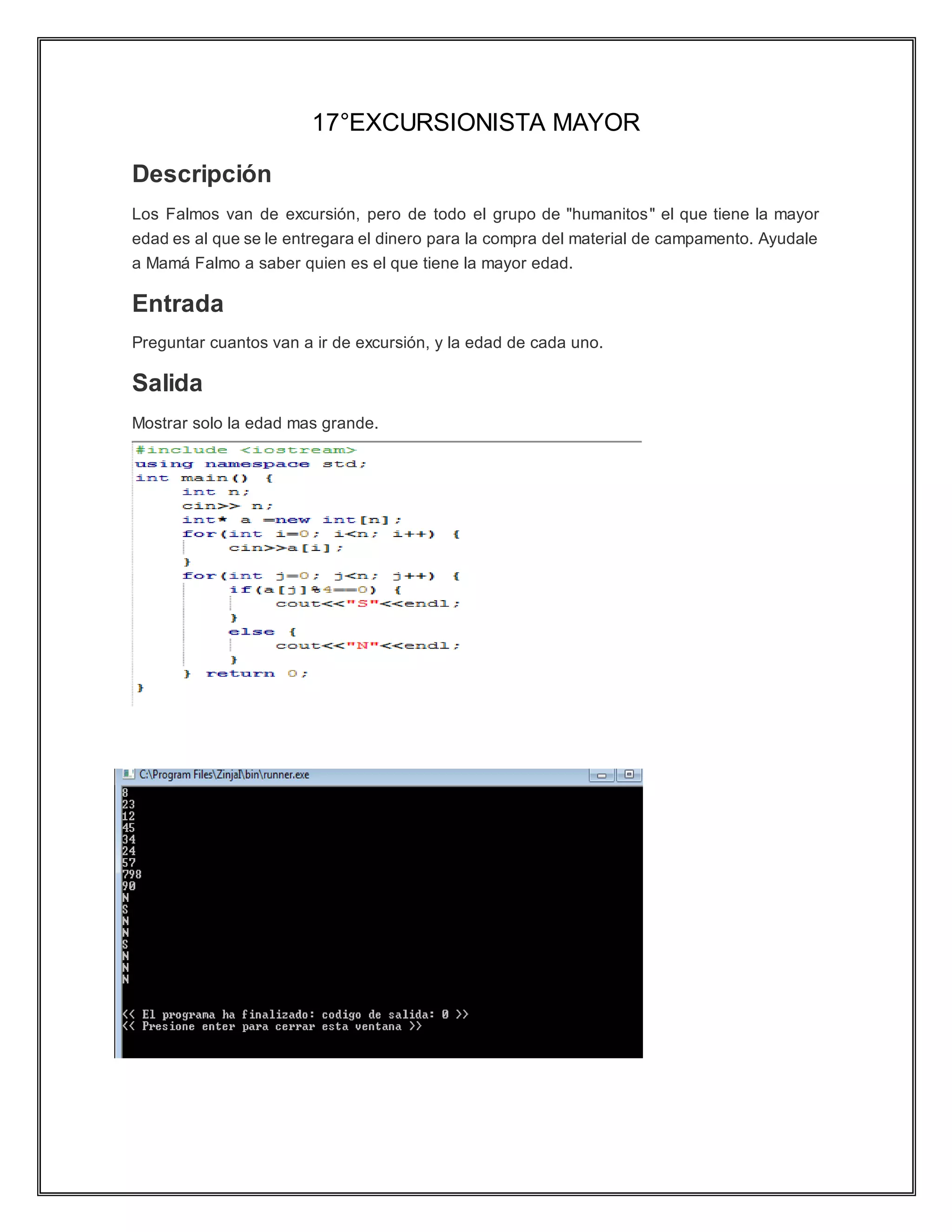 17°EXCURSIONISTA MAYOR
Descripción
Los Falmos van de excursión, pero de todo el grupo de "humanitos" el que tiene la mayor
edad es al que se le entregara el dinero para la compra del material de campamento. Ayudale
a Mamá Falmo a saber quien es el que tiene la mayor edad.
Entrada
Preguntar cuantos van a ir de excursión, y la edad de cada uno.
Salida
Mostrar solo la edad mas grande.
 