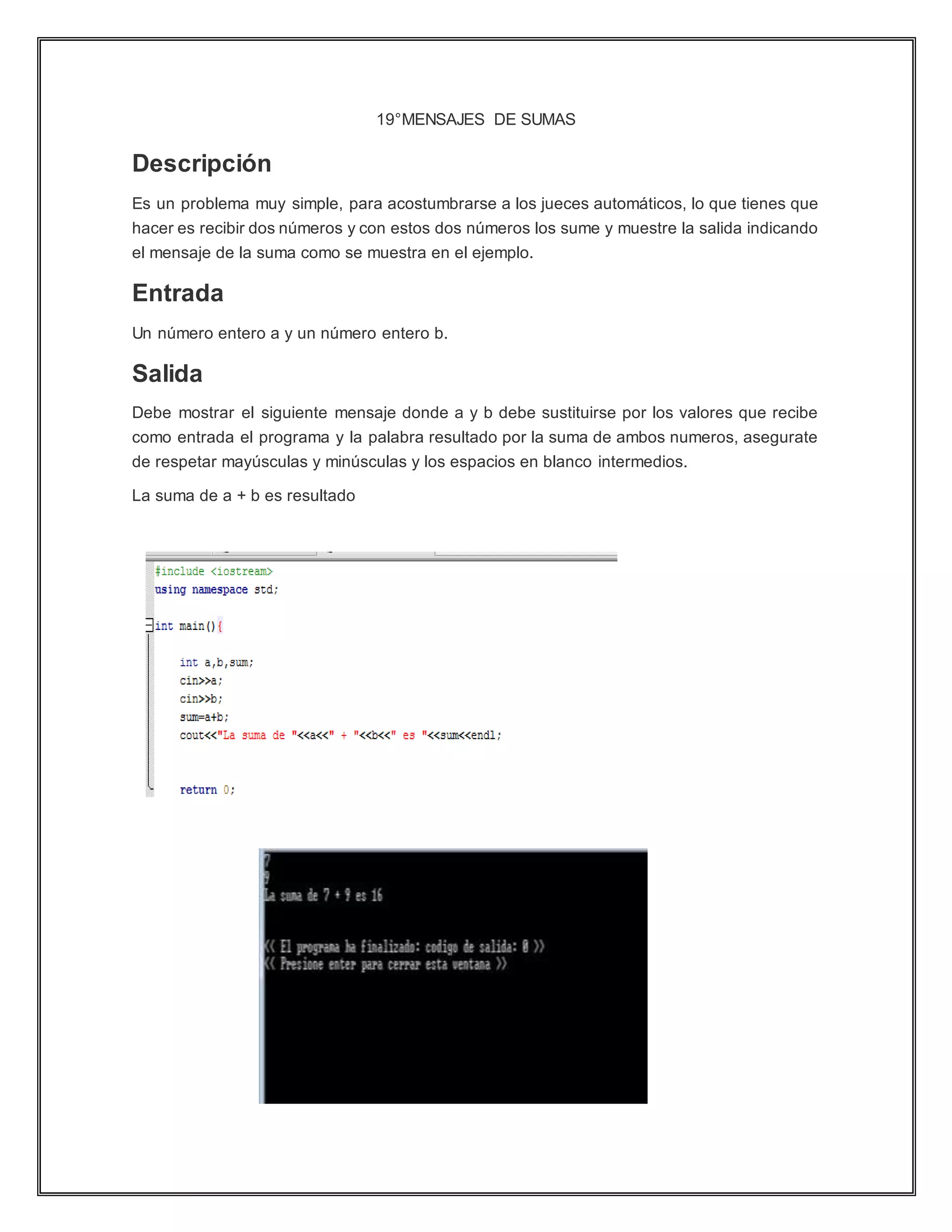 19°MENSAJES DE SUMAS
Descripción
Es un problema muy simple, para acostumbrarse a los jueces automáticos, lo que tienes que
hacer es recibir dos números y con estos dos números los sume y muestre la salida indicando
el mensaje de la suma como se muestra en el ejemplo.
Entrada
Un número entero a y un número entero b.
Salida
Debe mostrar el siguiente mensaje donde a y b debe sustituirse por los valores que recibe
como entrada el programa y la palabra resultado por la suma de ambos numeros, asegurate
de respetar mayúsculas y minúsculas y los espacios en blanco intermedios.
La suma de a + b es resultado
 