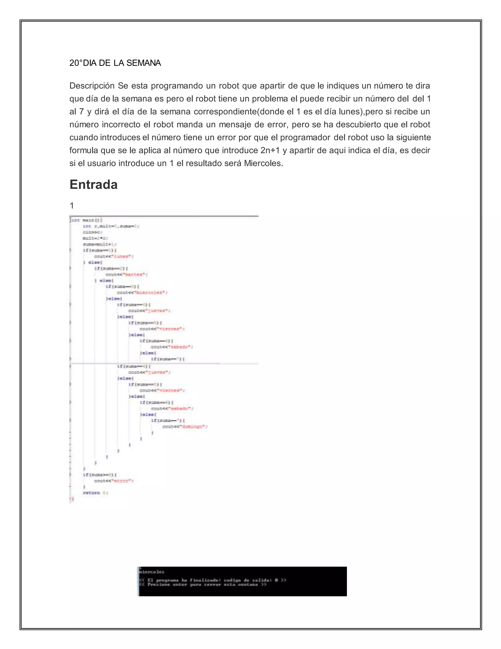 20°DIA DE LA SEMANA
Descripción Se esta programando un robot que apartir de que le indiques un número te dira
que día de la semana es pero el robot tiene un problema el puede recibir un número del del 1
al 7 y dirá el día de la semana correspondiente(donde el 1 es el día lunes),pero si recibe un
número incorrecto el robot manda un mensaje de error, pero se ha descubierto que el robot
cuando introduces el número tiene un error por que el programador del robot uso la siguiente
formula que se le aplica al número que introduce 2n+1 y apartir de aqui indica el día, es decir
si el usuario introduce un 1 el resultado será Miercoles.
Entrada
1
 