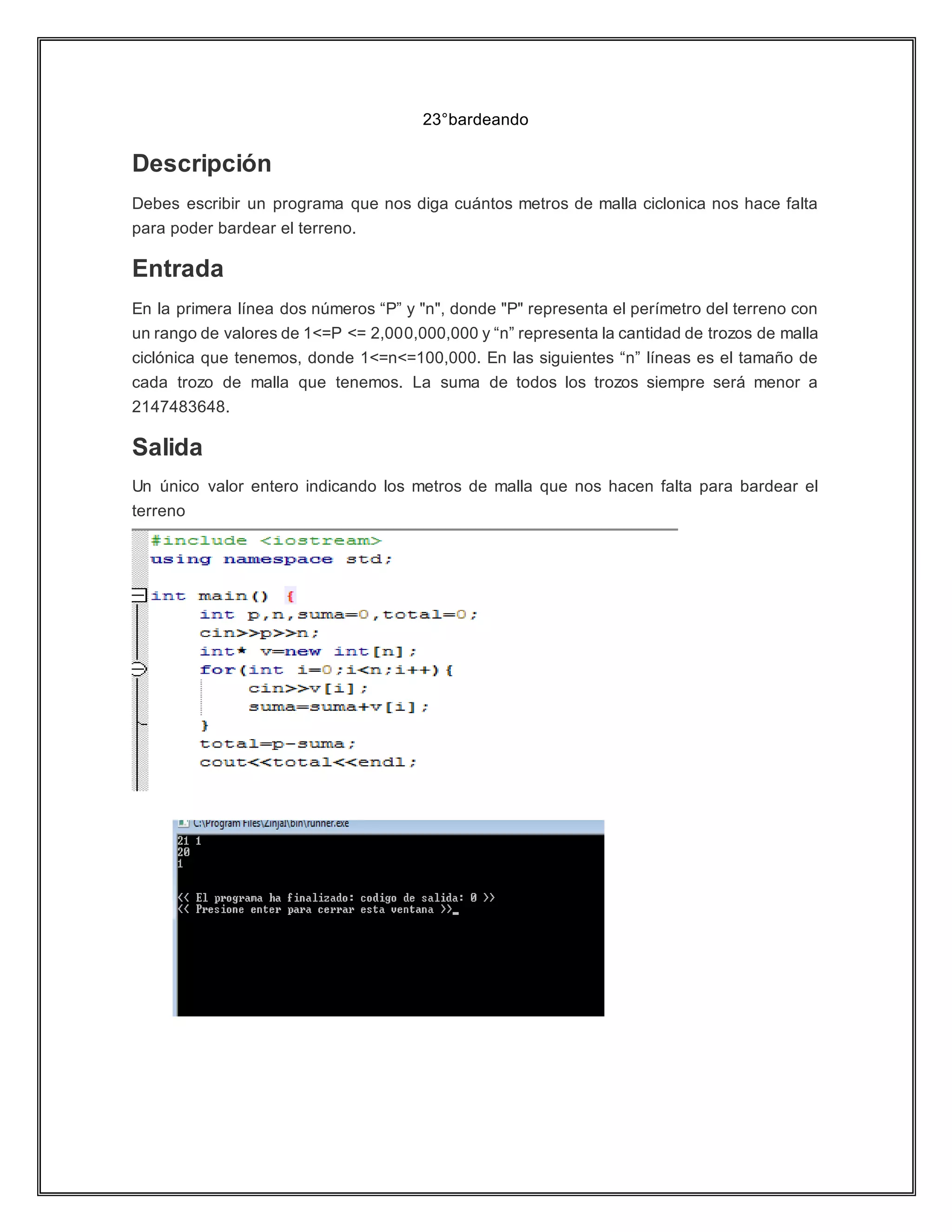 23°bardeando
Descripción
Debes escribir un programa que nos diga cuántos metros de malla ciclonica nos hace falta
para poder bardear el terreno.
Entrada
En la primera línea dos números “P” y "n", donde "P" representa el perímetro del terreno con
un rango de valores de 1<=P <= 2,000,000,000 y “n” representa la cantidad de trozos de malla
ciclónica que tenemos, donde 1<=n<=100,000. En las siguientes “n” líneas es el tamaño de
cada trozo de malla que tenemos. La suma de todos los trozos siempre será menor a
2147483648.
Salida
Un único valor entero indicando los metros de malla que nos hacen falta para bardear el
terreno
 