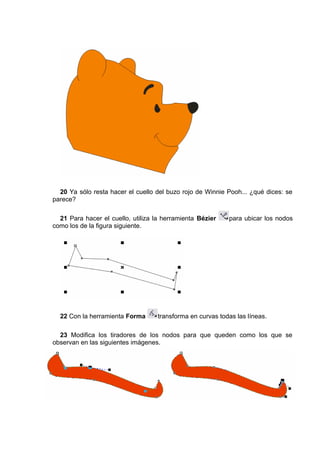 20 Ya sólo resta hacer el cuello del buzo rojo de Winnie Pooh... ¿qué dices: se
parece?
21 Para hacer el cuello, utiliza la herramienta Bézier para ubicar los nodos
como los de la figura siguiente.
22 Con la herramienta Forma transforma en curvas todas las líneas.
23 Modifica los tiradores de los nodos para que queden como los que se
observan en las siguientes imágenes.
 