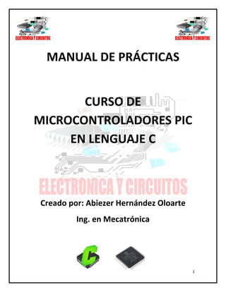 1
MANUAL DE PRÁCTICAS
CURSO DE
MICROCONTROLADORES PIC
EN LENGUAJE C
Creado por: Abiezer Hernández Oloarte
Ing. en Mecatrónica
 
