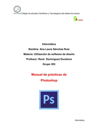 Colegio de estudios Cientificos y Tecnologicos del estado de mexico




                       Informática
        Nombre: Ana Laura Sánchez Ruiz
  Materia: Utilización de software de diseño
     Profesor: René Domínguez Escalona
                        Grupo 303



           Manual de prácticas de
                      Photoshop




                                                             Informática
 