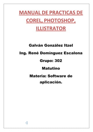 MANUAL DE PRACTICAS DE
  COREL, PHOTOSHOP,
     ILLISTRATOR

      Galván González Itzel

Ing. René Domínguez Escalona

           Grupo: 302

            Matutino

      Materia: Software de
           aplicación.




  1
 