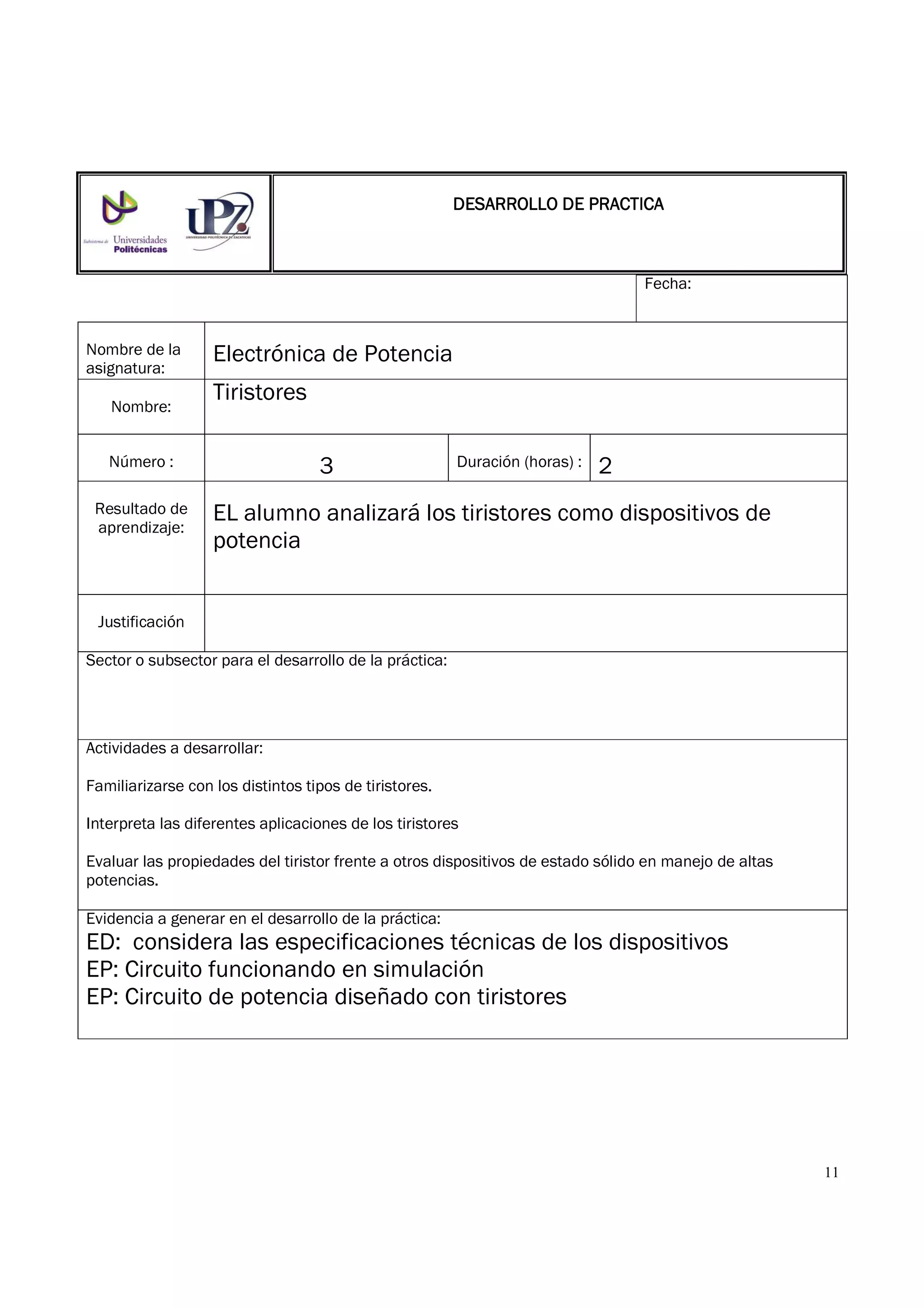 11
Fecha:
Nombre de la
asignatura:
Electrónica de Potencia
Nombre:
Tiristores
Número : 3 Duración (horas) : 2
Resultado de
aprendizaje:
EL alumno analizará los tiristores como dispositivos de
potencia
Justificación
Sector o subsector para el desarrollo de la práctica:
Actividades a desarrollar:
Familiarizarse con los distintos tipos de tiristores.
Interpreta las diferentes aplicaciones de los tiristores
Evaluar las propiedades del tiristor frente a otros dispositivos de estado sólido en manejo de altas
potencias.
Evidencia a generar en el desarrollo de la práctica:
ED: considera las especificaciones técnicas de los dispositivos
EP: Circuito funcionando en simulación
EP: Circuito de potencia diseñado con tiristores
DESARROLLO DE PRACTICADESARROLLO DE PRACTICADESARROLLO DE PRACTICADESARROLLO DE PRACTICA
 