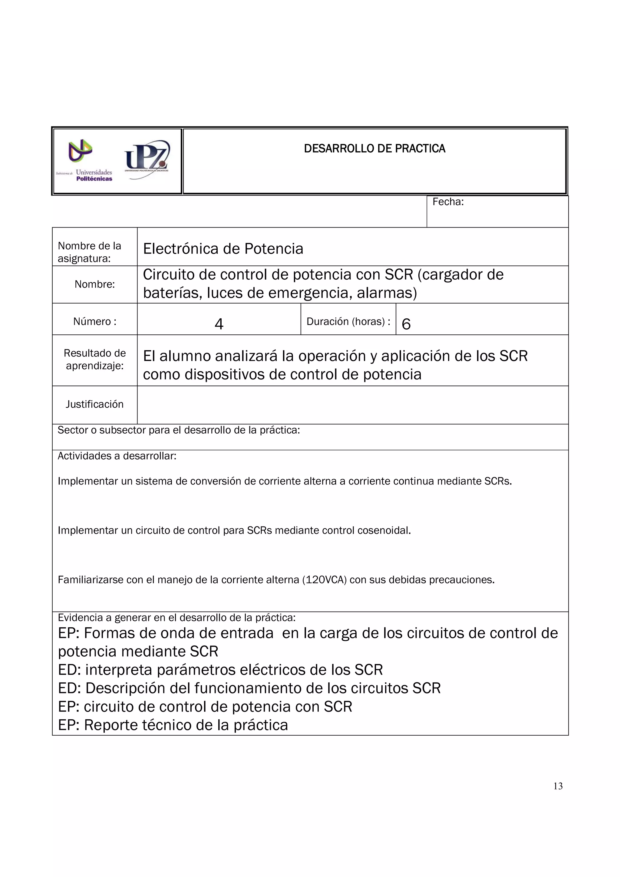 13
Fecha:
Nombre de la
asignatura:
Electrónica de Potencia
Nombre:
Circuito de control de potencia con SCR (cargador de
baterías, luces de emergencia, alarmas)
Número : 4 Duración (horas) : 6
Resultado de
aprendizaje:
El alumno analizará la operación y aplicación de los SCR
como dispositivos de control de potencia
Justificación
Sector o subsector para el desarrollo de la práctica:
Actividades a desarrollar:
Implementar un sistema de conversión de corriente alterna a corriente continua mediante SCRs.
Implementar un circuito de control para SCRs mediante control cosenoidal.
Familiarizarse con el manejo de la corriente alterna (120VCA) con sus debidas precauciones.
Evidencia a generar en el desarrollo de la práctica:
EP: Formas de onda de entrada en la carga de los circuitos de control de
potencia mediante SCR
ED: interpreta parámetros eléctricos de los SCR
ED: Descripción del funcionamiento de los circuitos SCR
EP: circuito de control de potencia con SCR
EP: Reporte técnico de la práctica
DESARROLLO DE PRACTICADESARROLLO DE PRACTICADESARROLLO DE PRACTICADESARROLLO DE PRACTICA
 
