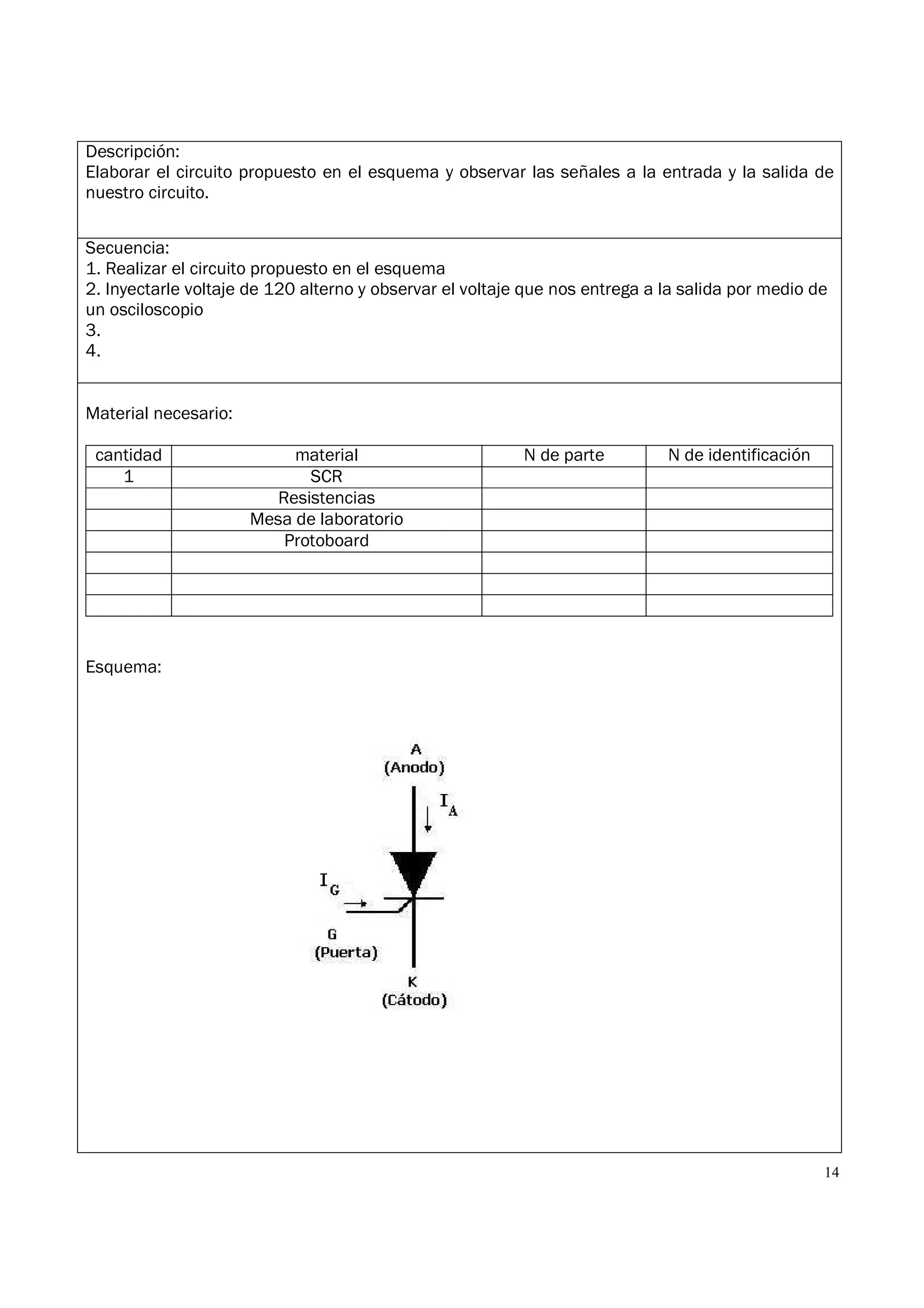 14
Descripción:
Elaborar el circuito propuesto en el esquema y observar las señales a la entrada y la salida de
nuestro circuito.
Secuencia:
1. Realizar el circuito propuesto en el esquema
2. Inyectarle voltaje de 120 alterno y observar el voltaje que nos entrega a la salida por medio de
un osciloscopio
3.
4.
Material necesario:
cantidad material N de parte N de identificación
1 SCR
Resistencias
Mesa de laboratorio
Protoboard
Esquema:
 