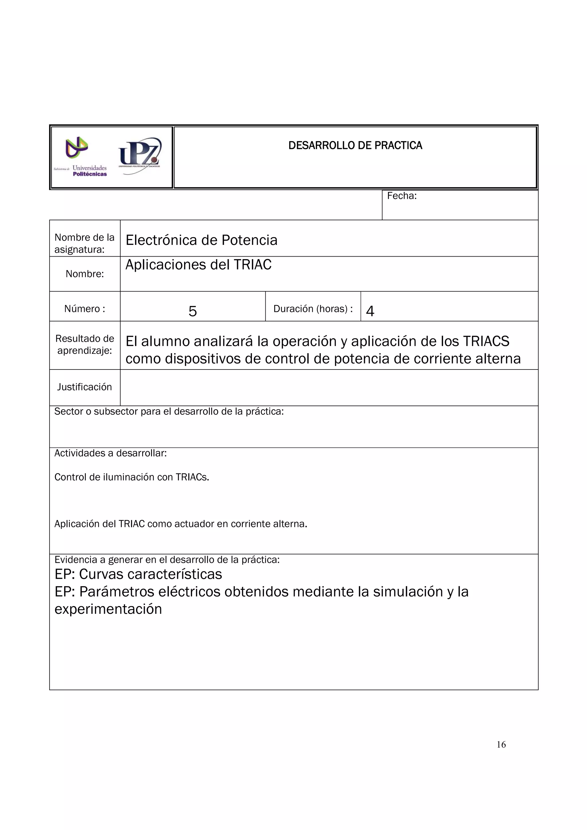 16
Fecha:
Nombre de la
asignatura:
Electrónica de Potencia
Nombre:
Aplicaciones del TRIAC
Número : 5 Duración (horas) : 4
Resultado de
aprendizaje:
El alumno analizará la operación y aplicación de los TRIACS
como dispositivos de control de potencia de corriente alterna
Justificación
Sector o subsector para el desarrollo de la práctica:
Actividades a desarrollar:
Control de iluminación con TRIACs.
Aplicación del TRIAC como actuador en corriente alterna.
Evidencia a generar en el desarrollo de la práctica:
EP: Curvas características
EP: Parámetros eléctricos obtenidos mediante la simulación y la
experimentación
DESARROLLO DE PRACTICADESARROLLO DE PRACTICADESARROLLO DE PRACTICADESARROLLO DE PRACTICA
 