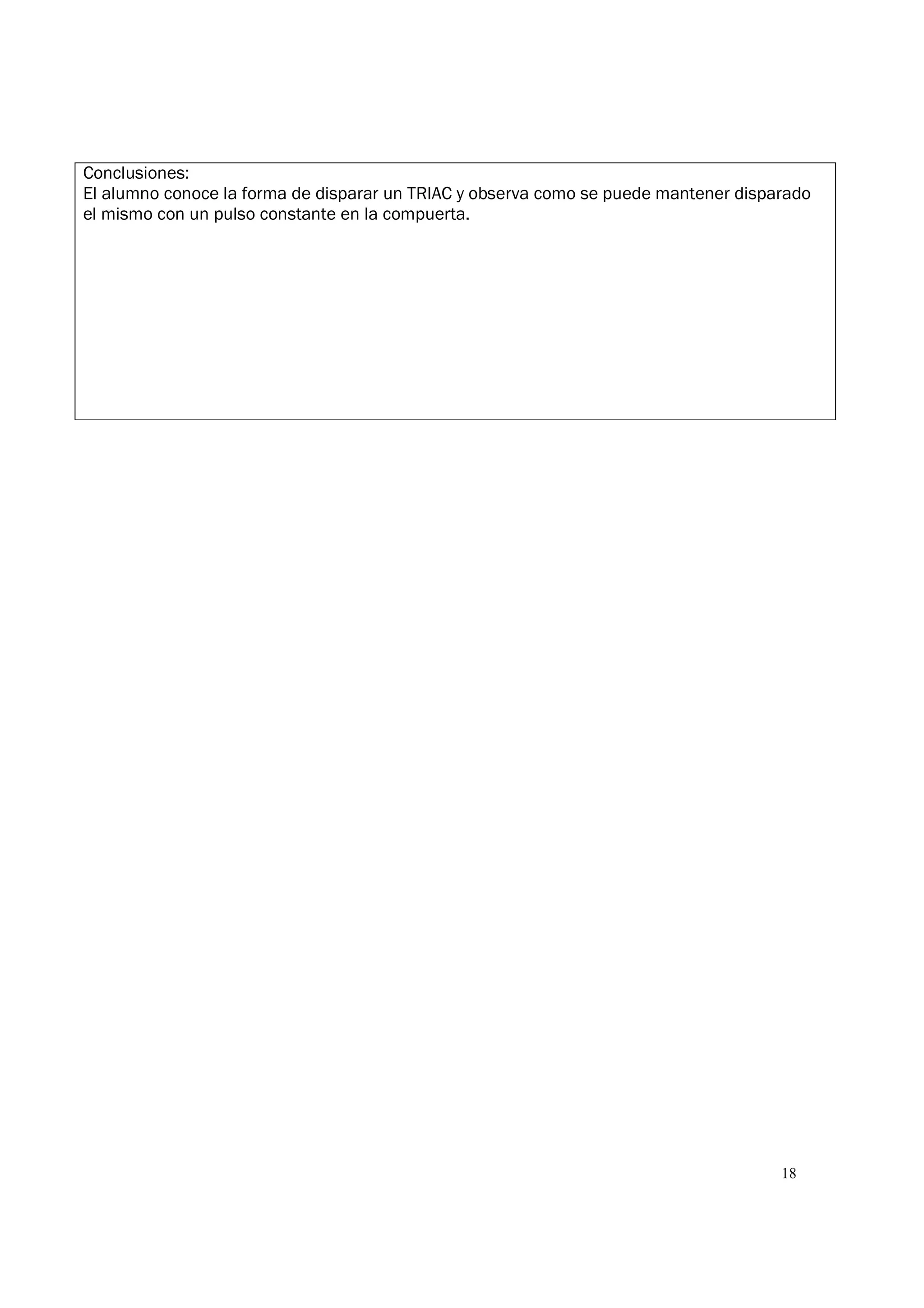 18
Conclusiones:
El alumno conoce la forma de disparar un TRIAC y observa como se puede mantener disparado
el mismo con un pulso constante en la compuerta.
 
