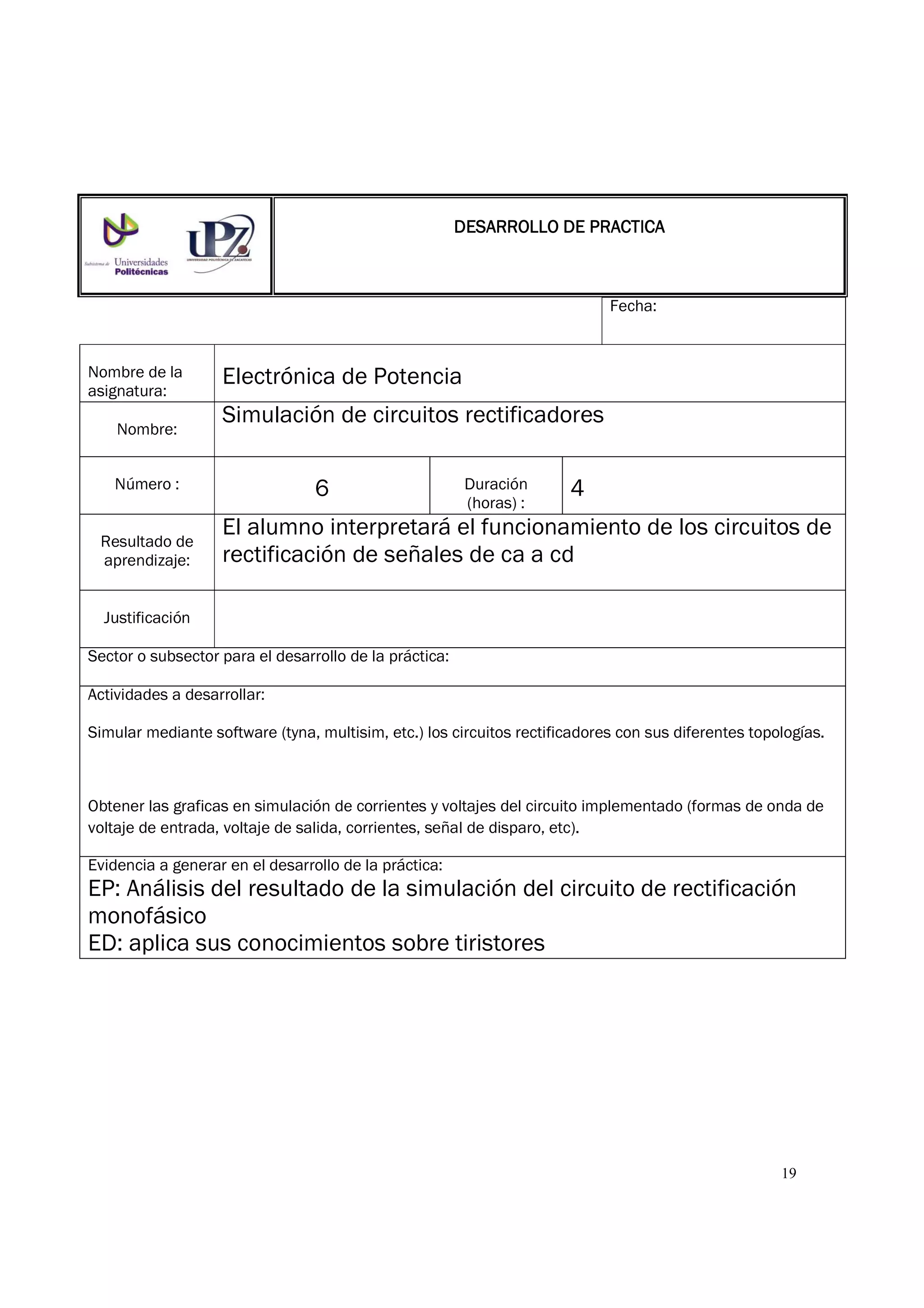 19
Fecha:
Nombre de la
asignatura:
Electrónica de Potencia
Nombre:
Simulación de circuitos rectificadores
Número : 6 Duración
(horas) :
4
Resultado de
aprendizaje:
El alumno interpretará el funcionamiento de los circuitos de
rectificación de señales de ca a cd
Justificación
Sector o subsector para el desarrollo de la práctica:
Actividades a desarrollar:
Simular mediante software (tyna, multisim, etc.) los circuitos rectificadores con sus diferentes topologías.
Obtener las graficas en simulación de corrientes y voltajes del circuito implementado (formas de onda de
voltaje de entrada, voltaje de salida, corrientes, señal de disparo, etc).
Evidencia a generar en el desarrollo de la práctica:
EP: Análisis del resultado de la simulación del circuito de rectificación
monofásico
ED: aplica sus conocimientos sobre tiristores
DESARROLLO DE PRACTICADESARROLLO DE PRACTICADESARROLLO DE PRACTICADESARROLLO DE PRACTICA
 