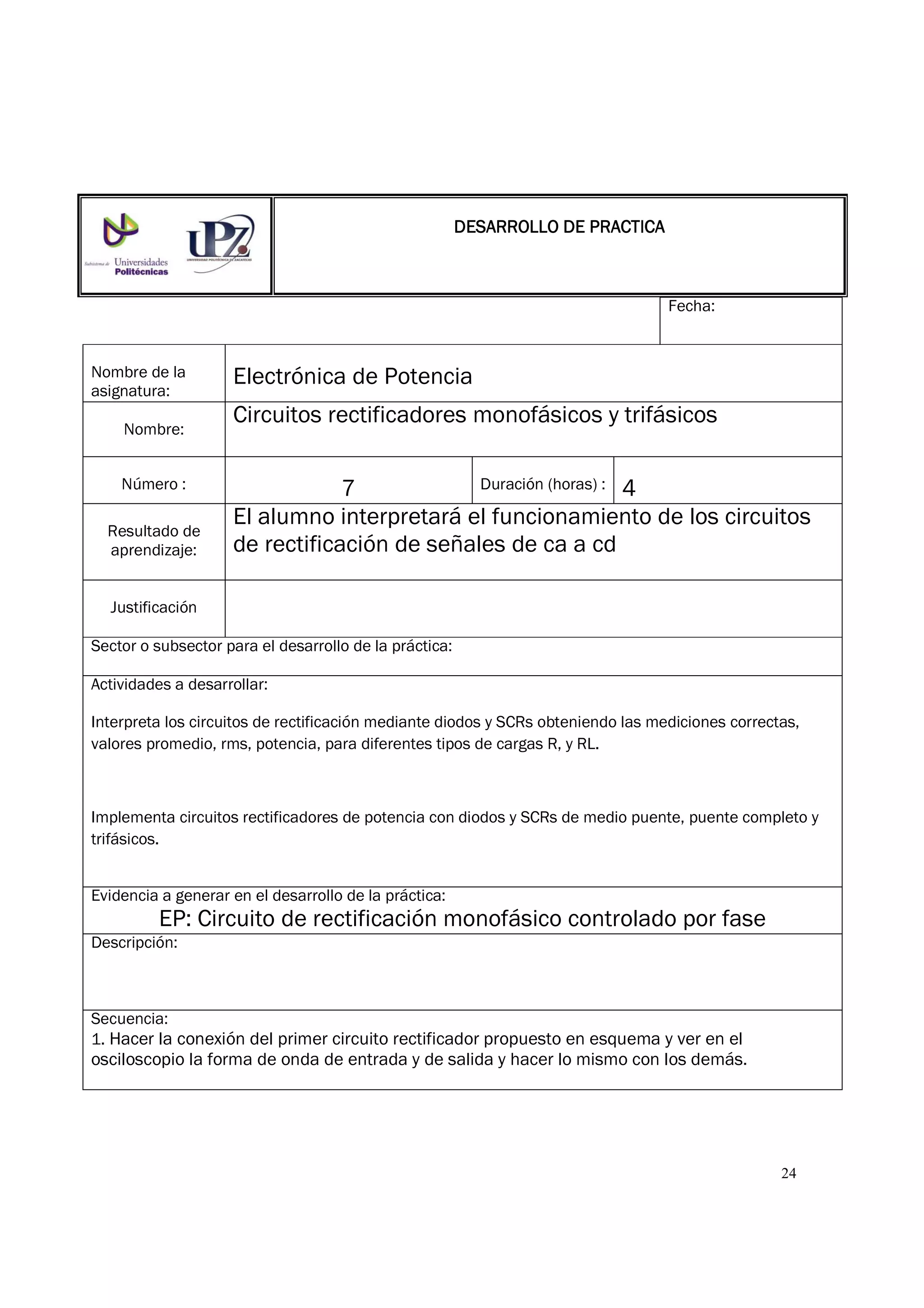 24
Fecha:
Nombre de la
asignatura:
Electrónica de Potencia
Nombre:
Circuitos rectificadores monofásicos y trifásicos
Número : 7 Duración (horas) : 4
Resultado de
aprendizaje:
El alumno interpretará el funcionamiento de los circuitos
de rectificación de señales de ca a cd
Justificación
Sector o subsector para el desarrollo de la práctica:
Actividades a desarrollar:
Interpreta los circuitos de rectificación mediante diodos y SCRs obteniendo las mediciones correctas,
valores promedio, rms, potencia, para diferentes tipos de cargas R, y RL.
Implementa circuitos rectificadores de potencia con diodos y SCRs de medio puente, puente completo y
trifásicos.
Evidencia a generar en el desarrollo de la práctica:
EP: Circuito de rectificación monofásico controlado por fase
Descripción:
Secuencia:
1. Hacer la conexión del primer circuito rectificador propuesto en esquema y ver en el
osciloscopio la forma de onda de entrada y de salida y hacer lo mismo con los demás.
DESARROLLO DE PRACTICADESARROLLO DE PRACTICADESARROLLO DE PRACTICADESARROLLO DE PRACTICA
 