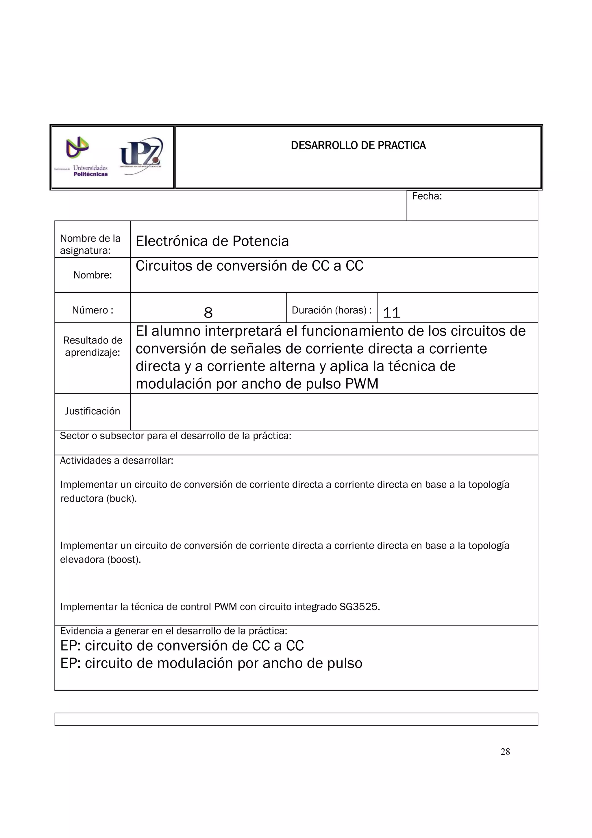 28
Fecha:
Nombre de la
asignatura:
Electrónica de Potencia
Nombre:
Circuitos de conversión de CC a CC
Número : 8 Duración (horas) : 11
Resultado de
aprendizaje:
El alumno interpretará el funcionamiento de los circuitos de
conversión de señales de corriente directa a corriente
directa y a corriente alterna y aplica la técnica de
modulación por ancho de pulso PWM
Justificación
Sector o subsector para el desarrollo de la práctica:
Actividades a desarrollar:
Implementar un circuito de conversión de corriente directa a corriente directa en base a la topología
reductora (buck).
Implementar un circuito de conversión de corriente directa a corriente directa en base a la topología
elevadora (boost).
Implementar la técnica de control PWM con circuito integrado SG3525.
Evidencia a generar en el desarrollo de la práctica:
EP: circuito de conversión de CC a CC
EP: circuito de modulación por ancho de pulso
DESARROLLO DE PRACTICADESARROLLO DE PRACTICADESARROLLO DE PRACTICADESARROLLO DE PRACTICA
 