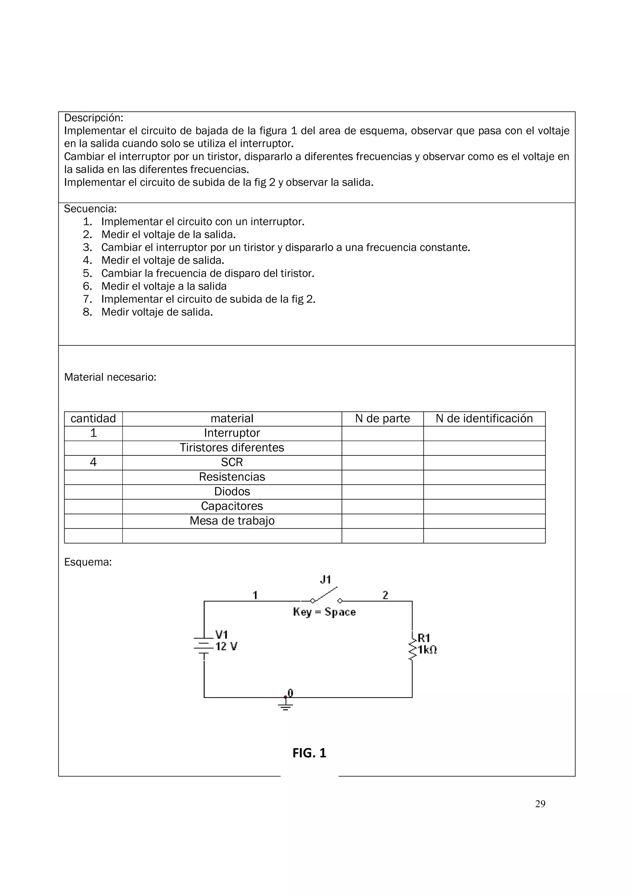 29
Descripción:
Implementar el circuito de bajada de la figura 1 del area de esquema, observar que pasa con el voltaje
en la salida cuando solo se utiliza el interruptor.
Cambiar el interruptor por un tiristor, dispararlo a diferentes frecuencias y observar como es el voltaje en
la salida en las diferentes frecuencias.
Implementar el circuito de subida de la fig 2 y observar la salida.
Secuencia:
1. Implementar el circuito con un interruptor.
2. Medir el voltaje de la salida.
3. Cambiar el interruptor por un tiristor y dispararlo a una frecuencia constante.
4. Medir el voltaje de salida.
5. Cambiar la frecuencia de disparo del tiristor.
6. Medir el voltaje a la salida
7. Implementar el circuito de subida de la fig 2.
8. Medir voltaje de salida.
Material necesario:
cantidad material N de parte N de identificación
1 Interruptor
Tiristores diferentes
4 SCR
Resistencias
Diodos
Capacitores
Mesa de trabajo
Esquema:
FIG. 1
 