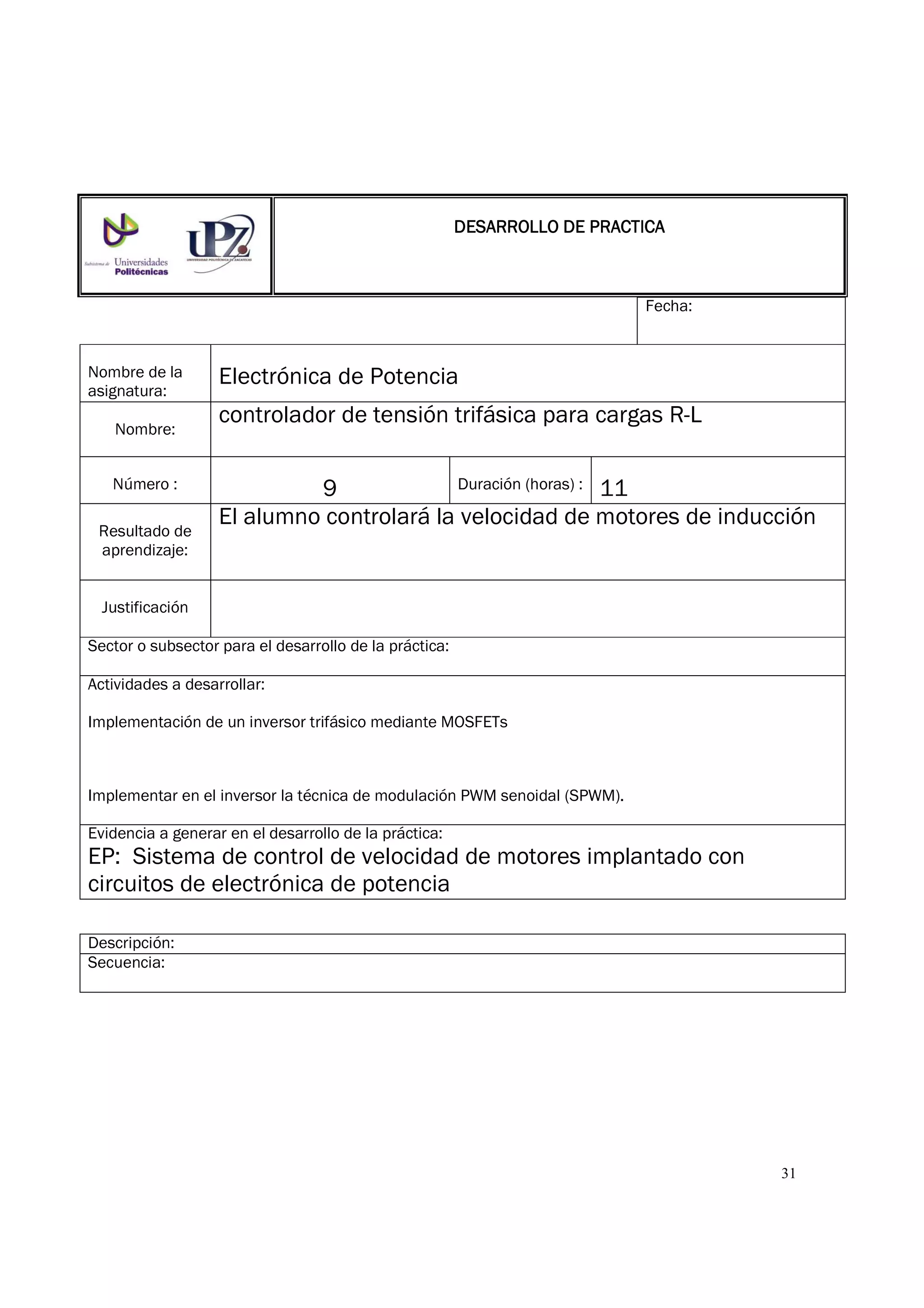 31
Fecha:
Nombre de la
asignatura:
Electrónica de Potencia
Nombre:
controlador de tensión trifásica para cargas R-L
Número : 9 Duración (horas) : 11
Resultado de
aprendizaje:
El alumno controlará la velocidad de motores de inducción
Justificación
Sector o subsector para el desarrollo de la práctica:
Actividades a desarrollar:
Implementación de un inversor trifásico mediante MOSFETs
Implementar en el inversor la técnica de modulación PWM senoidal (SPWM).
Evidencia a generar en el desarrollo de la práctica:
EP: Sistema de control de velocidad de motores implantado con
circuitos de electrónica de potencia
Descripción:
Secuencia:
DESARROLLO DE PRACTICADESARROLLO DE PRACTICADESARROLLO DE PRACTICADESARROLLO DE PRACTICA
 