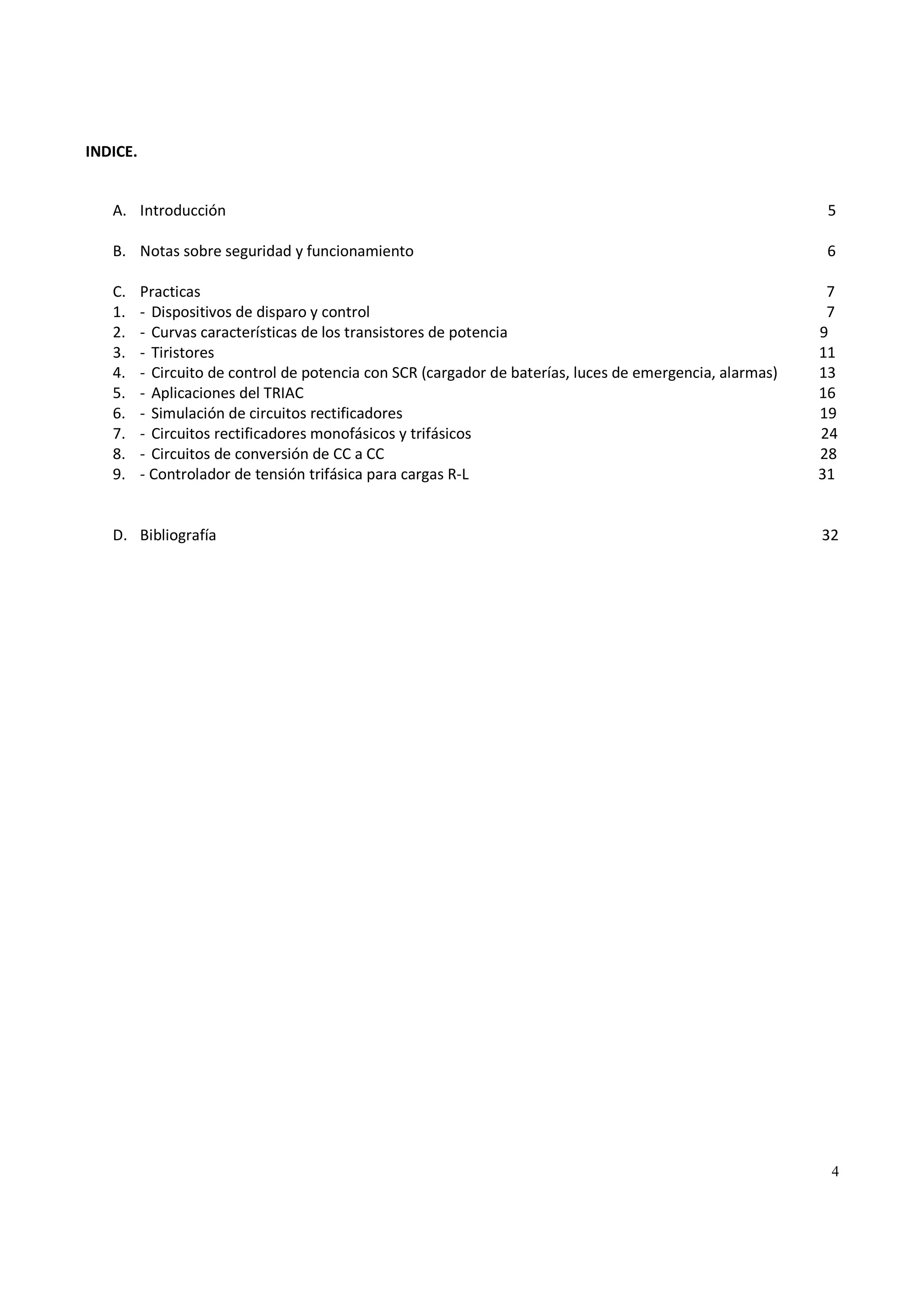 4
INDICE.
A. Introducción 5
B. Notas sobre seguridad y funcionamiento 6
C. Practicas 7
1. - Dispositivos de disparo y control 7
2. - Curvas características de los transistores de potencia 9
3. - Tiristores 11
4. - Circuito de control de potencia con SCR (cargador de baterías, luces de emergencia, alarmas) 13
5. - Aplicaciones del TRIAC 16
6. - Simulación de circuitos rectificadores 19
7. - Circuitos rectificadores monofásicos y trifásicos 24
8. - Circuitos de conversión de CC a CC 28
9. - Controlador de tensión trifásica para cargas R-L 31
D. Bibliografía 32
 