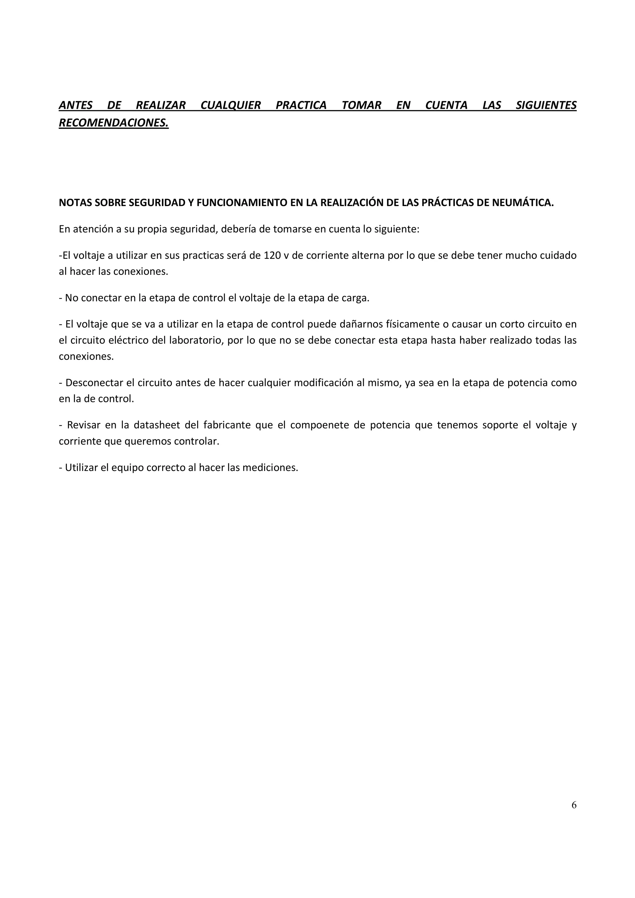 6
ANTES DE REALIZAR CUALQUIER PRACTICA TOMAR EN CUENTA LAS SIGUIENTES
RECOMENDACIONES.
NOTAS SOBRE SEGURIDAD Y FUNCIONAMIENTO EN LA REALIZACIÓN DE LAS PRÁCTICAS DE NEUMÁTICA.
En atención a su propia seguridad, debería de tomarse en cuenta lo siguiente:
-El voltaje a utilizar en sus practicas será de 120 v de corriente alterna por lo que se debe tener mucho cuidado
al hacer las conexiones.
- No conectar en la etapa de control el voltaje de la etapa de carga.
- El voltaje que se va a utilizar en la etapa de control puede dañarnos físicamente o causar un corto circuito en
el circuito eléctrico del laboratorio, por lo que no se debe conectar esta etapa hasta haber realizado todas las
conexiones.
- Desconectar el circuito antes de hacer cualquier modificación al mismo, ya sea en la etapa de potencia como
en la de control.
- Revisar en la datasheet del fabricante que el compoenete de potencia que tenemos soporte el voltaje y
corriente que queremos controlar.
- Utilizar el equipo correcto al hacer las mediciones.
 