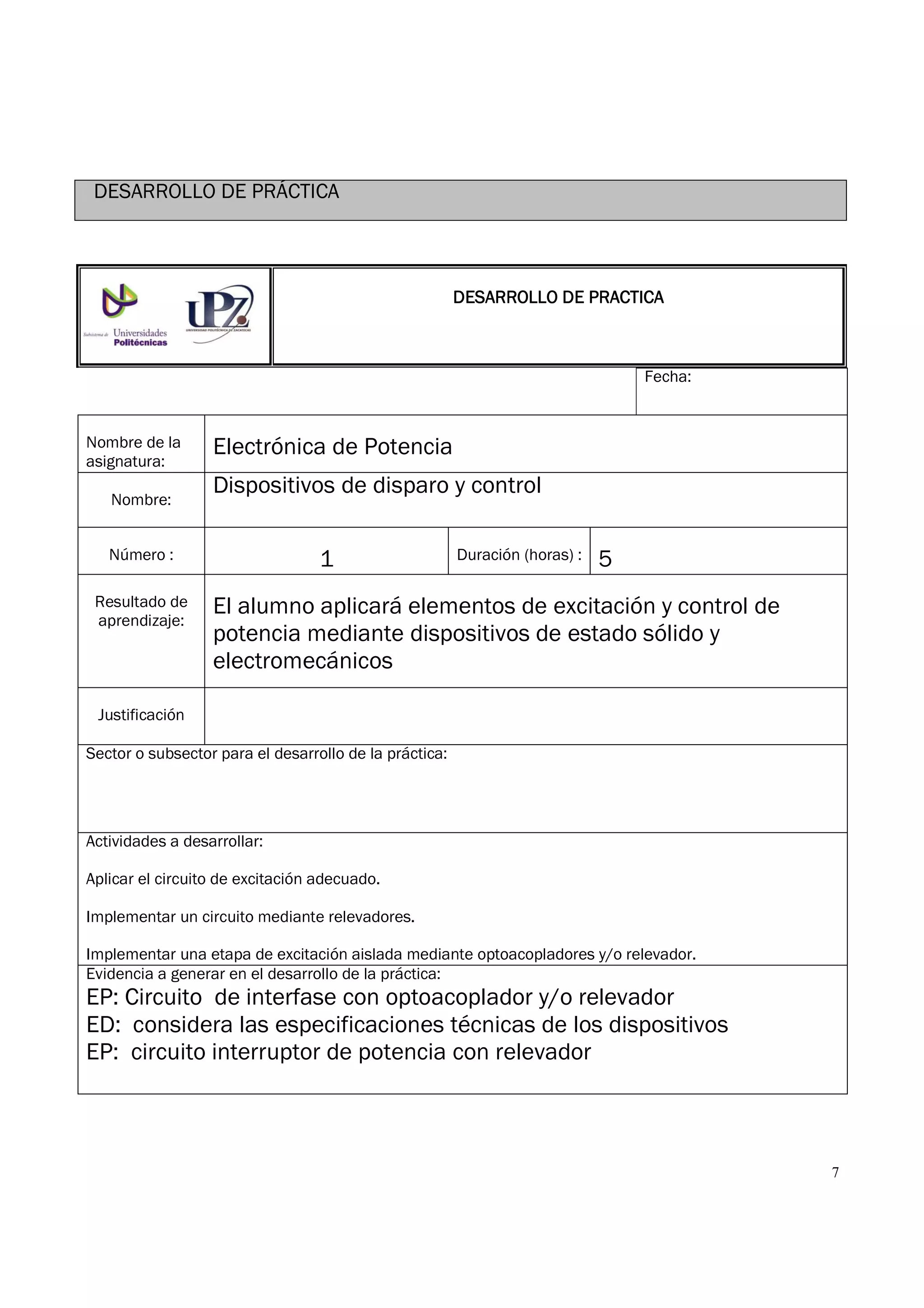 7
DESARROLLO DE PRÁCTICA
Fecha:
Nombre de la
asignatura:
Electrónica de Potencia
Nombre:
Dispositivos de disparo y control
Número : 1 Duración (horas) : 5
Resultado de
aprendizaje:
El alumno aplicará elementos de excitación y control de
potencia mediante dispositivos de estado sólido y
electromecánicos
Justificación
Sector o subsector para el desarrollo de la práctica:
Actividades a desarrollar:
Aplicar el circuito de excitación adecuado.
Implementar un circuito mediante relevadores.
Implementar una etapa de excitación aislada mediante optoacopladores y/o relevador.
Evidencia a generar en el desarrollo de la práctica:
EP: Circuito de interfase con optoacoplador y/o relevador
ED: considera las especificaciones técnicas de los dispositivos
EP: circuito interruptor de potencia con relevador
DESARROLLODESARROLLODESARROLLODESARROLLO DE PRACTICADE PRACTICADE PRACTICADE PRACTICA
 