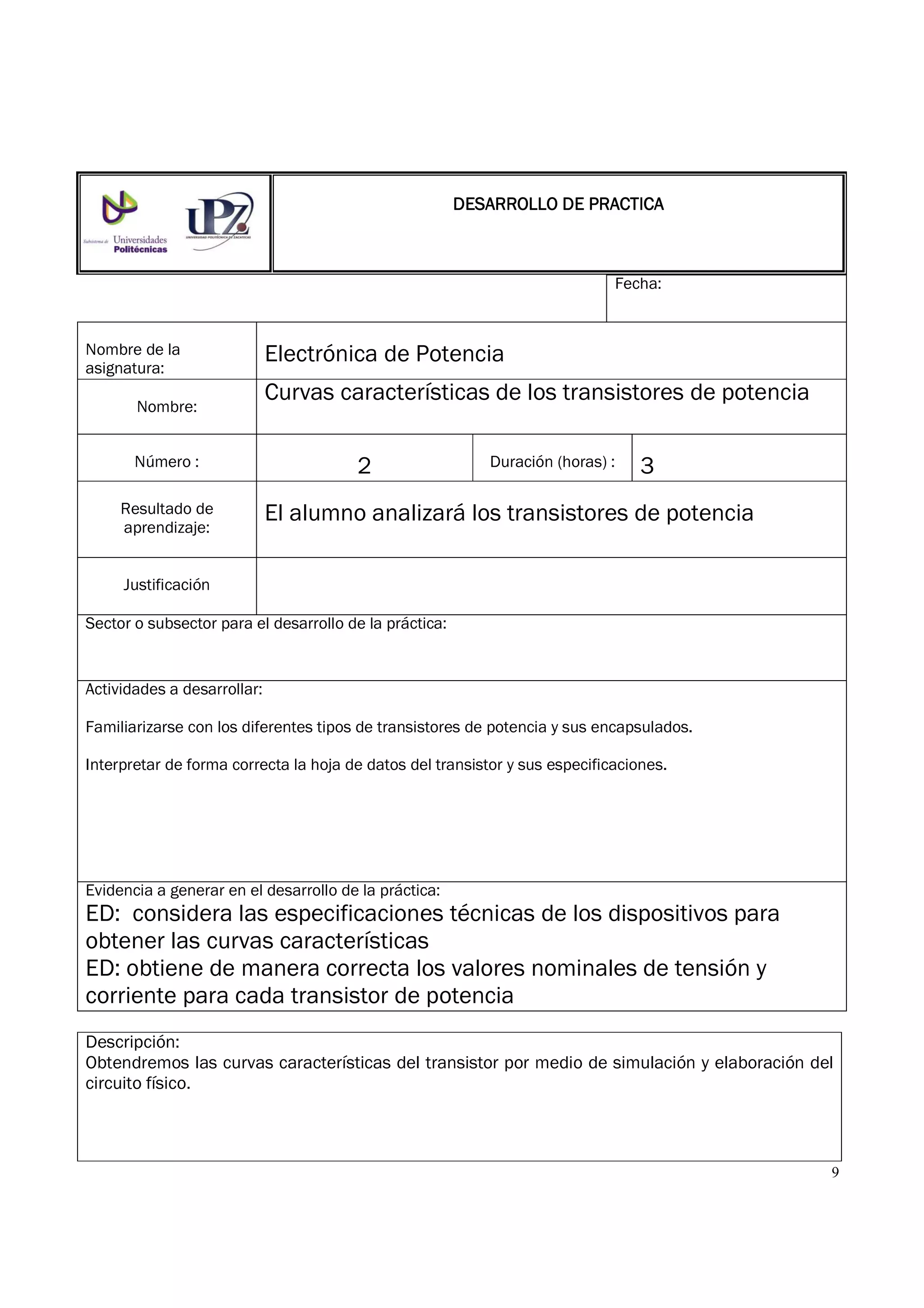 9
Fecha:
Nombre de la
asignatura:
Electrónica de Potencia
Nombre:
Curvas características de los transistores de potencia
Número : 2 Duración (horas) : 3
Resultado de
aprendizaje:
El alumno analizará los transistores de potencia
Justificación
Sector o subsector para el desarrollo de la práctica:
Actividades a desarrollar:
Familiarizarse con los diferentes tipos de transistores de potencia y sus encapsulados.
Interpretar de forma correcta la hoja de datos del transistor y sus especificaciones.
Evidencia a generar en el desarrollo de la práctica:
ED: considera las especificaciones técnicas de los dispositivos para
obtener las curvas características
ED: obtiene de manera correcta los valores nominales de tensión y
corriente para cada transistor de potencia
Descripción:
Obtendremos las curvas características del transistor por medio de simulación y elaboración del
circuito físico.
DESARROLLO DE PRACTICADESARROLLO DE PRACTICADESARROLLO DE PRACTICADESARROLLO DE PRACTICA
 