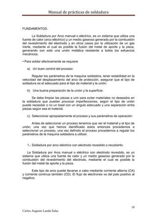 Manual de prácticas de soldadura
10
Carlos Augusto Landa Salas
FUNDAMENTOS:
La Soldadura por Arco manual o eléctrico, es un sistema que utiliza una
fuente de calor (arco eléctrico) y un medio gaseoso generado por la combustión
del revestimiento del electrodo y en otros casos por la utilización de un gas
inerte, mediante el cual es posible la fusión del metal de aporte y la pieza,
generando con esto una unión metálica resistente a todos los esfuerzos
mecánicos.
• Para soldar efectivamente se requiere
a) Un buen control del proceso:
Regular los parámetros de la maquina soldadora, tener estabilidad en la
velocidad del desplazamiento del arco de protección, asegurar que el tipo de
soldadura es el adecuado para el tipo de material y la unión.
b) Una buena preparación de la unión y la superficie:
Se debe limpiar las piezas a unir para evitar materiales no deseados en
la soldadura que puedan provocar imperfecciones, según el tipo de unión
puede necesitar o no un bisel con un ángulo adecuado y una separación entre
piezas según sea el material.
c) Seleccionar apropiadamente el proceso y sus parámetros de operación:
Antes de seleccionar un proceso tenemos que ver el material y el tipo de
unión, una vez que hemos identificado estos entonces procedemos a
seleccionar un proceso, una vez definido el proceso procedemos a regular los
parámetros de la maquina soldadora a utilizar.
1.- Soldadura por arco eléctrico con electrodo revestido o recubierto:
La Soldadura por Arco manual o eléctrico con electrodo revestido, es un
sistema que utiliza una fuente de calor y un medio gaseoso generado por la
combustión del revestimiento del electrodo, mediante el cual es posible la
fusión del metal de aporte y la pieza.
Este tipo de arco puede llevarse a cabo mediante corriente alterna (CA)
y corriente continua también (CD). El flujo de electrones va del polo positivo al
negativo.
 
