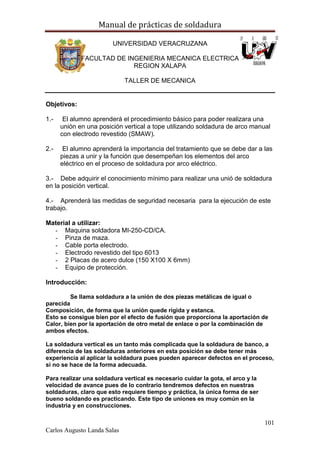 Manual de prácticas de soldadura
101
Carlos Augusto Landa Salas
UNIVERSIDAD VERACRUZANA
FACULTAD DE INGENIERIA MECANICA ELECTRICA
REGION XALAPA
TALLER DE MECANICA
Objetivos:
1.- El alumno aprenderá el procedimiento básico para poder realizara una
unión en una posición vertical a tope utilizando soldadura de arco manual
con electrodo revestido (SMAW).
2.- El alumno aprenderá la importancia del tratamiento que se debe dar a las
piezas a unir y la función que desempeñan los elementos del arco
eléctrico en el proceso de soldadura por arco eléctrico.
3.- Debe adquirir el conocimiento mínimo para realizar una unió de soldadura
en la posición vertical.
4.- Aprenderá las medidas de seguridad necesaria para la ejecución de este
trabajo.
Material a utilizar:
- Maquina soldadora MI-250-CD/CA.
- Pinza de maza.
- Cable porta electrodo.
- Electrodo revestido del tipo 6013
- 2 Placas de acero dulce (150 X100 X 6mm)
- Equipo de protección.
Introducción:
Se llama soldadura a la unión de dos piezas metálicas de igual o
parecida
Composición, de forma que la unión quede rígida y estanca.
Esto se consigue bien por el efecto de fusión que proporciona la aportación de
Calor, bien por la aportación de otro metal de enlace o por la combinación de
ambos efectos.
La soldadura vertical es un tanto más complicada que la soldadura de banco, a
diferencia de las soldaduras anteriores en esta posición se debe tener más
experiencia al aplicar la soldadura pues pueden aparecer defectos en el proceso,
si no se hace de la forma adecuada.
Para realizar una soldadura vertical es necesario cuidar la gota, el arco y la
velocidad de avance pues de lo contrario tendremos defectos en nuestras
soldaduras, claro que esto requiere tiempo y práctica, la única forma de ser
bueno soldando es practicando. Este tipo de uniones es muy común en la
industria y en construcciones.
 