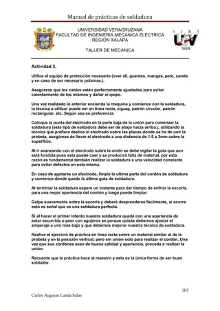 Manual de prácticas de soldadura
103
Carlos Augusto Landa Salas
UNIVERSIDAD VERACRUZANA
FACULTAD DE INGENIERIA MECANICA ELECTRICA
REGION XALAPA
TALLER DE MECANICA
Actividad 3.
Utilice el equipo de protección necesario (over all, guantes, mangas, peto, careta
y en caso de ser necesario polainas.).
Asegúrese que los cables estén perfectamente ajustados para evitar
calentamiento de los mismos y dañar el quipo.
Una vez realizado lo anterior encienda la maquina y comience con la soldadura,
la técnica a utilizar puede ser en línea recta, zigzag, patrón circular, patrón
rectangular, etc. Según sea su preferencia.
Coloque la punta del electrodo en la parte baja de la unión para comenzar la
soldadura (este tipo de soldadura debe ser de abajo hacia arriba.), utilizando la
técnica que prefiera deslice el electrodo sobre las placas donde se ha de unir la
probeta, asegúrese de llevar el electrodo a una distancia de 1.5 a 3mm sobre la
superficie.
Al ir avanzando con el electrodo sobre la unión se debe vigilar la gota que aun
está fundida pues esta puede caer y se producirá falta de material, por esta
razón es fundamental también realizar la soldadura a una velocidad constante
para evitar defectos en esta misma.
En caso de agotarse un electrodo, limpie la ultima parte del cordón de soldadura
y comience donde quedo la última gota de soldadura.
Al terminar la soldadura espere un instante para dar tiempo de enfriar la escoria,
para una mejor apariencia del cordón y luego puede limpiar.
Golpe suavemente sobre la escoria y deberá desprenderse fácilmente, si ocurre
esto es señal que es una soldadura perfecta.
Si al hacer el primer intento nuestra soldadura queda con una apariencia de
estar escurrida o peor con agujeros es porque quizás debemos ajustar el
amperaje a uno más bajo y que debemos mejorar nuestra técnica de soldadura.
Realice el ejercicio de práctica en línea recta sobre un material similar al de la
probeta y en la posición vertical, pero sin unión solo para realizar el cordón. Una
vez que sus cordones sean de buena calidad y apariencia, proceda a realizar la
unión.
Recuerde que la práctica hace al maestro y esta es la única forma de ser buen
soldador.
 