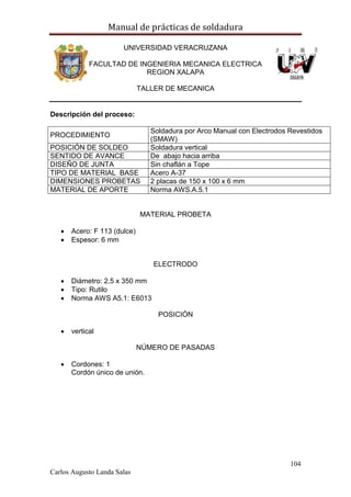 Manual de prácticas de soldadura
104
Carlos Augusto Landa Salas
UNIVERSIDAD VERACRUZANA
FACULTAD DE INGENIERIA MECANICA ELECTRICA
REGION XALAPA
TALLER DE MECANICA
Descripción del proceso:
PROCEDIMIENTO
Soldadura por Arco Manual con Electrodos Revestidos
(SMAW)
POSICIÓN DE SOLDEO Soldadura vertical
SENTIDO DE AVANCE De abajo hacia arriba
DISEÑO DE JUNTA Sin chaflán a Tope
TIPO DE MATERIAL BASE Acero A-37
DIMENSIONES PROBETAS 2 placas de 150 x 100 x 6 mm
MATERIAL DE APORTE Norma AWS.A.5.1
MATERIAL PROBETA
 Acero: F 113 (dulce)
 Espesor: 6 mm
ELECTRODO
 Diámetro: 2,5 x 350 mm
 Tipo: Rutilo
 Norma AWS A5.1: E6013
POSICIÓN
 vertical
NÚMERO DE PASADAS
 Cordones: 1
Cordón único de unión.
 
