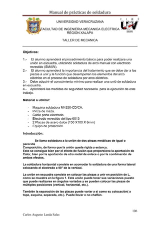 Manual de prácticas de soldadura
106
Carlos Augusto Landa Salas
UNIVERSIDAD VERACRUZANA
FACULTAD DE INGENIERIA MECANICA ELECTRICA
REGION XALAPA
TALLER DE MECANICA
Objetivos:
1.- El alumno aprenderá el procedimiento básico para poder realizara una
unión en escuadra, utilizando soldadura de arco manual con electrodo
revestido (SMAW).
2.- El alumno aprenderá la importancia del tratamiento que se debe dar a las
piezas a unir y la función que desempeñan los elementos del arco
eléctrico en el proceso de soldadura por arco eléctrico.
3.- Debe adquirir el conocimiento mínimo para realizar una unió de soldadura
en escuadra.
4.- Aprenderá las medidas de seguridad necesaria para la ejecución de este
trabajo.
Material a utilizar:
- Maquina soldadora MI-250-CD/CA.
- Pinza de maza.
- Cable porta electrodo.
- Electrodo revestido del tipo 6013
- 2 Placas de acero dulce (150 X100 X 6mm)
- Equipo de protección.
Introducción:
Se llama soldadura a la unión de dos piezas metálicas de igual o
parecida
Composición, de forma que la unión quede rígida y estanca.
Esto se consigue bien por el efecto de fusión que proporciona la aportación de
Calor, bien por la aportación de otro metal de enlace o por la combinación de
ambos efectos.
La soldadura horizontal consiste en acomodar la soldadura de una forma lateral
colocando el electrodo a 90° de la vertical.
La unión en escuadra consiste en colocar las piezas a unir en posición de L,
como se muestra en la figura 1. Esta unión puede tener sus variaciones puesto
que puede realizarse en ángulos variados y se pueden colocar las piezas de
múltiples posiciones (vertical, horizontal, etc.).
También la separación de las placas puede variar a si como su colocación( a
tope, esquina, separada, etc.). Puede llevar o no chaflán.
 