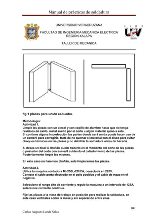 Manual de prácticas de soldadura
107
Carlos Augusto Landa Salas
UNIVERSIDAD VERACRUZANA
FACULTAD DE INGENIERIA MECANICA ELECTRICA
REGION XALAPA
TALLER DE MECANICA
fig.1 placas para unión escuadra.
Metodología:
Actividad 1.
Limpie las piezas con un cincel y con cepillo de alambre hasta que no tenga
residuos de oxido, metal suelto por el corte u algún material ajeno a esta.
Si contiene alguna imperfección las partes donde será unida puede hacer uso de
un esmeril para corregirla, trate de no quemar el material con el disco para evitar
choques térmicos en las piezas y no debilitar la soldadura antes de hacerla.
Si desea un bisel o chaflán puede hacerlo en el momento del corte de las piezas
o posterior del corte con esmeril cuidando el calentamiento de las piezas.
Posteriormente limpie las mismas.
En este caso no haremos chaflán, solo limpiaremos las piezas.
Actividad 2.
Utilice la maquina soldadora MI-250L-CD/CA, conectada en 220V.
Conecte el cable porta electrodo en el polo positivo y el cable de maza en el
negativo.
Seleccione el rango alto de corriente y regule la maquina a un intervalo de 125A,
seleccione corriente continua.
Fije las placas a la mesa de trabajo en posición para realizar la soldadura, en
este caso verticales sobre la mesa y sin separación entre ellas.
 