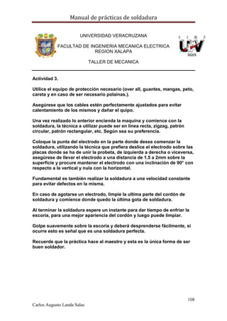 Manual de prácticas de soldadura
108
Carlos Augusto Landa Salas
UNIVERSIDAD VERACRUZANA
FACULTAD DE INGENIERIA MECANICA ELECTRICA
REGION XALAPA
TALLER DE MECANICA
Actividad 3.
Utilice el equipo de protección necesario (over all, guantes, mangas, peto,
careta y en caso de ser necesario polainas.).
Asegúrese que los cables estén perfectamente ajustados para evitar
calentamiento de los mismos y dañar el quipo.
Una vez realizado lo anterior encienda la maquina y comience con la
soldadura, la técnica a utilizar puede ser en línea recta, zigzag, patrón
circular, patrón rectangular, etc. Según sea su preferencia.
Coloque la punta del electrodo en la parte donde desea comenzar la
soldadura, utilizando la técnica que prefiera deslice el electrodo sobre las
placas donde se ha de unir la probeta, de izquierda a derecha o viceversa,
asegúrese de llevar el electrodo a una distancia de 1.5 a 2mm sobre la
superficie y procure mantener el electrodo con una inclinación de 90° con
respecto a la vertical y nula con la horizontal.
Fundamental es también realizar la soldadura a una velocidad constante
para evitar defectos en la misma.
En caso de agotarse un electrodo, limpie la ultima parte del cordón de
soldadura y comience donde quedo la última gota de soldadura.
Al terminar la soldadura espere un instante para dar tiempo de enfriar la
escoria, para una mejor apariencia del cordón y luego puede limpiar.
Golpe suavemente sobre la escoria y deberá desprenderse fácilmente, si
ocurre esto es señal que es una soldadura perfecta.
Recuerde que la práctica hace al maestro y esta es la única forma de ser
buen soldador.
 