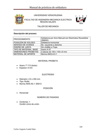 Manual de prácticas de soldadura
109
Carlos Augusto Landa Salas
UNIVERSIDAD VERACRUZANA
FACULTAD DE INGENIERIA MECANICA ELECTRICA
REGION XALAPA
TALLER DE MECANICA
Descripción del proceso:
PROCEDIMIENTO
Soldadura por Arco Manual con Electrodos Revestidos
(SMAW)
POSICIÓN DE SOLDEO Soldadura horizontal
SENTIDO DE AVANCE De izquierda a derecha
DISEÑO DE JUNTA Sin chaflán a Tope
TIPO DE MATERIAL BASE Acero A-37
DIMENSIONES PROBETAS 2 placas de 150 x 100 x 6 mm
MATERIAL DE APORTE Norma AWS.A.5.1
MATERIAL PROBETA
 Acero: F 113 (dulce)
 Espesor: 6 mm
ELECTRODO
 Diámetro: 2,5 x 350 mm
 Tipo: Rutilo
 Norma AWS A5.1: E6013
POSICIÓN
 Horizontal
NÚMERO DE PASADAS
 Cordones: 1
Cordón único de unión.
 