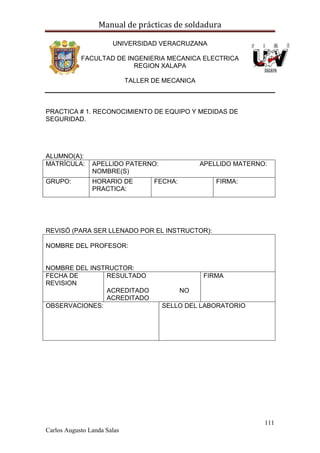 Manual de prácticas de soldadura
111
Carlos Augusto Landa Salas
UNIVERSIDAD VERACRUZANA
FACULTAD DE INGENIERIA MECANICA ELECTRICA
REGION XALAPA
TALLER DE MECANICA
PRACTICA # 1. RECONOCIMIENTO DE EQUIPO Y MEDIDAS DE
SEGURIDAD.
ALUMNO(A):
MATRÍCULA: APELLIDO PATERNO: APELLIDO MATERNO:
NOMBRE(S)
GRUPO: HORARIO DE
PRACTICA:
FECHA: FIRMA:
REVISÓ (PARA SER LLENADO POR EL INSTRUCTOR):
NOMBRE DEL PROFESOR:
NOMBRE DEL INSTRUCTOR:
FECHA DE
REVISION
RESULTADO
ACREDITADO NO
ACREDITADO
FIRMA
OBSERVACIONES: SELLO DEL LABORATORIO
 