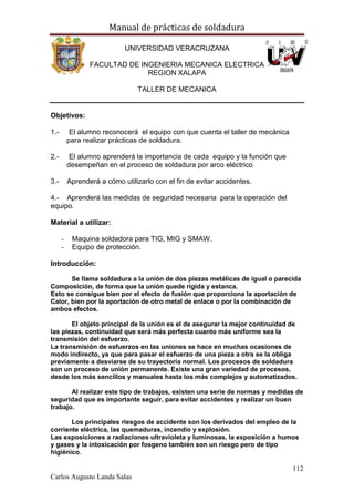 Manual de prácticas de soldadura
112
Carlos Augusto Landa Salas
UNIVERSIDAD VERACRUZANA
FACULTAD DE INGENIERIA MECANICA ELECTRICA
REGION XALAPA
TALLER DE MECANICA
Objetivos:
1.- El alumno reconocerá el equipo con que cuenta el taller de mecánica
para realizar prácticas de soldadura.
2.- El alumno aprenderá la importancia de cada equipo y la función que
desempeñan en el proceso de soldadura por arco eléctrico
3.- Aprenderá a cómo utilizarlo con el fin de evitar accidentes.
4.- Aprenderá las medidas de seguridad necesaria para la operación del
equipo.
Material a utilizar:
- Maquina soldadora para TIG, MIG y SMAW.
- Equipo de protección.
Introducción:
Se llama soldadura a la unión de dos piezas metálicas de igual o parecida
Composición, de forma que la unión quede rígida y estanca.
Esto se consigue bien por el efecto de fusión que proporciona la aportación de
Calor, bien por la aportación de otro metal de enlace o por la combinación de
ambos efectos.
El objeto principal de la unión es el de asegurar la mejor continuidad de
las piezas, continuidad que será más perfecta cuanto más uniforme sea la
transmisión del esfuerzo.
La transmisión de esfuerzos en las uniones se hace en muchas ocasiones de
modo indirecto, ya que para pasar el esfuerzo de una pieza a otra se la obliga
previamente a desviarse de su trayectoria normal. Los procesos de soldadura
son un proceso de unión permanente. Existe una gran variedad de procesos,
desde los más sencillos y manuales hasta los más complejos y automatizados.
Al realizar este tipo de trabajos, existen una serie de normas y medidas de
seguridad que es importante seguir, para evitar accidentes y realizar un buen
trabajo.
Los principales riesgos de accidente son los derivados del empleo de la
corriente eléctrica, las quemaduras, incendio y explosión.
Las exposiciones a radiaciones ultravioleta y luminosas, la exposición a humos
y gases y la intoxicación por fosgeno también son un riesgo pero de tipo
higiénico.
 