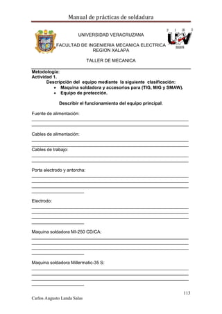 Manual de prácticas de soldadura
113
Carlos Augusto Landa Salas
UNIVERSIDAD VERACRUZANA
FACULTAD DE INGENIERIA MECANICA ELECTRICA
REGION XALAPA
TALLER DE MECANICA
Metodología:
Actividad 1.
Descripción del equipo mediante la siguiente clasificación:
 Maquina soldadora y accesorios para (TIG, MIG y SMAW).
 Equipo de protección.
Describir el funcionamiento del equipo principal.
Fuente de alimentación:
_______________________________________________________________
_______________________________________________________________
Cables de alimentación:
_______________________________________________________________
_______________________________________________________________
Cables de trabajo:
_______________________________________________________________
_______________________________________________________________
Porta electrodo y antorcha:
_______________________________________________________________
_______________________________________________________________
_______________________________________________________________
_____________________
Electrodo:
_______________________________________________________________
_______________________________________________________________
_______________________________________________________________
_____________________
Maquina soldadora MI-250 CD/CA:
_______________________________________________________________
_______________________________________________________________
_______________________________________________________________
_____________________
Maquina soldadora Millermatic-35 S:
_______________________________________________________________
_______________________________________________________________
_______________________________________________________________
_____________________
 