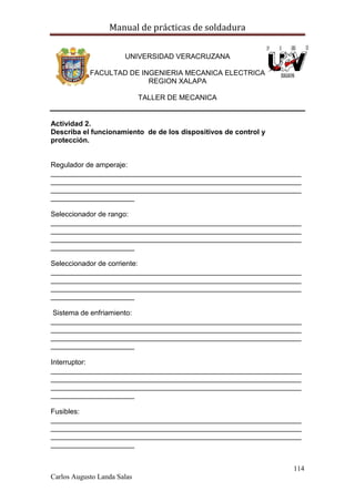 Manual de prácticas de soldadura
114
Carlos Augusto Landa Salas
UNIVERSIDAD VERACRUZANA
FACULTAD DE INGENIERIA MECANICA ELECTRICA
REGION XALAPA
TALLER DE MECANICA
Actividad 2.
Describa el funcionamiento de de los dispositivos de control y
protección.
Regulador de amperaje:
_______________________________________________________________
_______________________________________________________________
_______________________________________________________________
_____________________
Seleccionador de rango:
_______________________________________________________________
_______________________________________________________________
_______________________________________________________________
_____________________
Seleccionador de corriente:
_______________________________________________________________
_______________________________________________________________
_______________________________________________________________
_____________________
Sistema de enfriamiento:
_______________________________________________________________
_______________________________________________________________
_______________________________________________________________
_____________________
Interruptor:
_______________________________________________________________
_______________________________________________________________
_______________________________________________________________
_____________________
Fusibles:
_______________________________________________________________
_______________________________________________________________
_______________________________________________________________
_____________________
 