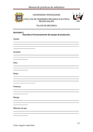 Manual de prácticas de soldadura
115
Carlos Augusto Landa Salas
UNIVERSIDAD VERACRUZANA
FACULTAD DE INGENIERIA MECANICA ELECTRICA
REGION XALAPA
TALLER DE MECANICA
Actividad 3.
Describa el funcionamiento del equipo de protección.
Careta:
_______________________________________________________________
_______________________________________________________________
_______________________________________________________________
_____________________
Guantes:
_______________________________________________________________
_______________________________________________________________
______________
Peto:
_______________________________________________________________
_______________________________________________________________
______________
Botas:
_______________________________________________________________
_______________________________________________________________
_______________________________________________________________
_____________________
Polainas:
_______________________________________________________________
_______________________________________________________________
______________
Manga:
_______________________________________________________________
_______________________________________________________________
______________
Máscara de gas:
_______________________________________________________________
_______________________________________________________________
______________
 