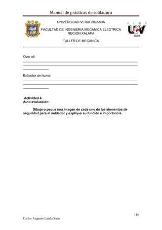 Manual de prácticas de soldadura
116
Carlos Augusto Landa Salas
UNIVERSIDAD VERACRUZANA
FACULTAD DE INGENIERIA MECANICA ELECTRICA
REGION XALAPA
TALLER DE MECANICA
Over all:
_______________________________________________________________
_______________________________________________________________
______________
Extractor de humo:
_______________________________________________________________
_______________________________________________________________
______________
Actividad 4.
Auto evaluación:
Dibuje o pegue una imagen de cada uno de los elementos de
seguridad para el soldador y explique su función e importancia.
 