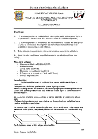 Manual de prácticas de soldadura
118
Carlos Augusto Landa Salas
UNIVERSIDAD VERACRUZANA
FACULTAD DE INGENIERIA MECANICA ELECTRICA
REGION XALAPA
TALLER DE MECANICA
Objetivos:
1.- El alumno aprenderá el procedimiento básico para poder realizara una unión a
tope utilizando soldadura de arco manual con electrodo revestido (SMAW).
2.- El alumno aprenderá la importancia del tratamiento que se debe dar a las piezas
a unir y la función que desempeñan los elementos del arco eléctrico en el
proceso de soldadura por arco eléctrico.
3.- Debe adquirir el conocimiento mínimo para realizar una unió de soldadura.
4.- Aprenderá las medidas de seguridad necesaria para la ejecución de este
trabajo.
Material a utilizar:
- Maquina soldadora MI-250-CD/CA.
- Pinza de maza.
- Cable porta electrodo.
- Electrodo revestido del tipo 6013
- 2 Placas de acero dulce (150 X100 X 6mm)
- Equipo de protección.
Introducción:
Se llama soldadura a la unión de dos piezas metálicas de igual o
parecida
Composición, de forma que la unión quede rígida y estanca.
Esto se consigue bien por el efecto de fusión que proporciona la aportación de
Calor, bien por la aportación de otro metal de enlace o por la combinación de
ambos efectos.
La soldadura en plano se denomina a si por su posición precisamente plana,
esta
Es la posición más cómoda que existe y por lo consiguiente es la ideal para
realizar soldaduras perfectas.
La unión a tope consiste en que las placas o piezas a soldar se colocan con sus
extremos a unir juntos, las piezas pueden ser tratadas con un chaflán o no. Fig.
1
fig.5.1 placas para unión a tope sin chaflán.
 