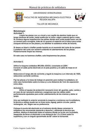 Manual de prácticas de soldadura
119
Carlos Augusto Landa Salas
UNIVERSIDAD VERACRUZANA
FACULTAD DE INGENIERIA MECANICA ELECTRICA
REGION XALAPA
TALLER DE MECANICA
Metodología:
Actividad 1.
Limpie las piezas con un cincel y con cepillo de alambre hasta que no
tenga residuos de oxido, metal suelto por el corte u algún material ajeno a esta.
Si contiene alguna imperfección las partes donde será unida puede hacer uso de
un esmeril para corregirla, trate de no quemar el material con el disco para evitar
choques térmicos en las piezas y no debilitar la soldadura antes de hacerla.
Si desea un bisel o chaflán puede hacerlo en el momento del corte de las piezas
o posterior del corte con esmeril cuidando el calentamiento de las piezas.
Posteriormente limpie las mismas.
En este caso no haremos chaflán, solo limpiaremos las piezas.
Actividad 2.
Utilice la maquina soldadora MI-250L-CD/CA, conectada en 220V.
Conecte el cable porta electrodo en el polo positivo y el cable de maza en el
negativo.
Seleccione el rango alto de corriente y regule la maquina a un intervalo de 150A,
seleccione corriente continua.
Fije las placas a la mesa de trabajo en posición para realizar la soldadura, en
este caso horizontales sobre la mesa y a una distancia de 1mm de separación
entre ellas.
Actividad 3.
Utilice el equipo de protección necesario (over all, guantes, peto, careta y
en caso de ser necesario polainas y asegúrese que los cables estén
perfectamente ajustados para evitar calentamiento de los mismos y dañar el
quipo.
Una vez realizado lo anterior encienda la maquina y comience con la soldadura,
la técnica a utilizar puede ser en línea recta, zigzag, patrón circular, patrón
rectangular, etc. Según sea su preferencia.
Coloque la punta del electrodo en el extremo donde desee comenzar la
soldadura (se recomienda izquierda a derecha.), utilizando la técnica que
prefiera, deslice el electrodo sobre el extremo donde se ha de unir la probeta,
asegúrese de llevar el electrodo a una distancia de 1.5 a 2.5mm sobre la
superficie y con un ángulo aproximado de 60° sobre la horizontal.
 
