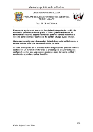 Manual de prácticas de soldadura
120
Carlos Augusto Landa Salas
UNIVERSIDAD VERACRUZANA
FACULTAD DE INGENIERIA MECANICA ELECTRICA
REGION XALAPA
TALLER DE MECANICA
En caso de agotarse un electrodo, limpie la ultima parte del cordón de
soldadura y comience donde quedo la última gota de soldadura. Al
terminar la soldadura espere un instante para dar tiempo de enfriar la
escoria, para una mejor apariencia del cordón y luego puede limpiar.
Golpe suavemente sobre la escoria y deberá desprenderse fácilmente, si
ocurre esto es señal que es una soldadura perfecta.
Si se es principiante en el proceso realice el ejercicio de práctica en línea
recta sobre un material similar al de la probeta pero sin unir solo para
realizar el cordón. Una vez que sus cordones sean de buena calidad y
apariencia, proceda a realizar la unión.
 