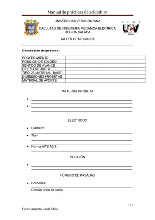 Manual de prácticas de soldadura
121
Carlos Augusto Landa Salas
UNIVERSIDAD VERACRUZANA
FACULTAD DE INGENIERIA MECANICA ELECTRICA
REGION XALAPA
TALLER DE MECANICA
Descripción del proceso:
PROCEDIMIENTO
POSICIÓN DE SOLDEO
SENTIDO DE AVANCE
DISEÑO DE JUNTA
TIPO DE MATERIAL BASE
DIMENSIONES PROBETAS
MATERIAL DE APORTE
MATERIAL PROBETA
 __________________________________________________________
__________________________________________________________
 __________________________________________________________
__________________________________________________________
ELECTRODO
 Diámetro:
__________________________________________________________
 Tipo:
__________________________________________________________
__________________________________________________________
 Norma AWS A5.1:
__________________________________________________________
POSICIÓN
 __________________________________________________________
__________________________________________________________
NÚMERO DE PASADAS
 Cordones:
__________________________________________________________
Cordón único de unión.
 