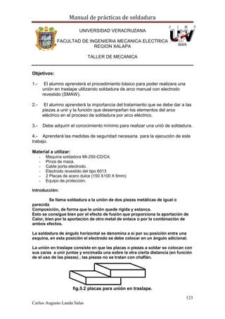 Manual de prácticas de soldadura
123
Carlos Augusto Landa Salas
UNIVERSIDAD VERACRUZANA
FACULTAD DE INGENIERIA MECANICA ELECTRICA
REGION XALAPA
TALLER DE MECANICA
Objetivos:
1.- El alumno aprenderá el procedimiento básico para poder realizara una
unión en traslape utilizando soldadura de arco manual con electrodo
revestido (SMAW).
2.- El alumno aprenderá la importancia del tratamiento que se debe dar a las
piezas a unir y la función que desempeñan los elementos del arco
eléctrico en el proceso de soldadura por arco eléctrico.
3.- Debe adquirir el conocimiento mínimo para realizar una unió de soldadura.
4.- Aprenderá las medidas de seguridad necesaria para la ejecución de este
trabajo.
Material a utilizar:
- Maquina soldadora MI-250-CD/CA.
- Pinza de maza.
- Cable porta electrodo.
- Electrodo revestido del tipo 6013
- 2 Placas de acero dulce (150 X100 X 6mm)
- Equipo de protección.
Introducción:
Se llama soldadura a la unión de dos piezas metálicas de igual o
parecida
Composición, de forma que la unión quede rígida y estanca.
Esto se consigue bien por el efecto de fusión que proporciona la aportación de
Calor, bien por la aportación de otro metal de enlace o por la combinación de
ambos efectos.
La soldadura de ángulo horizontal se denomina a si por su posición entre una
esquina, en esta posición el electrodo se debe colocar en un ángulo adicional.
La unión en traslape consiste en que las placas o piezas a soldar se colocan con
sus caras a unir juntas y encimada una sobre la otra cierta distancia (en función
de el uso de las piezas) , las piezas no se tratan con chaflán.
fig.5.2 placas para unión en traslape.
 
