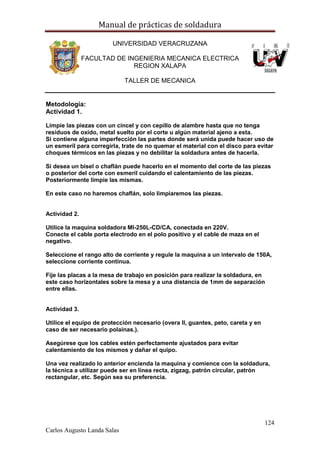 Manual de prácticas de soldadura
124
Carlos Augusto Landa Salas
UNIVERSIDAD VERACRUZANA
FACULTAD DE INGENIERIA MECANICA ELECTRICA
REGION XALAPA
TALLER DE MECANICA
Metodología:
Actividad 1.
Limpie las piezas con un cincel y con cepillo de alambre hasta que no tenga
residuos de oxido, metal suelto por el corte u algún material ajeno a esta.
Si contiene alguna imperfección las partes donde será unida puede hacer uso de
un esmeril para corregirla, trate de no quemar el material con el disco para evitar
choques térmicos en las piezas y no debilitar la soldadura antes de hacerla.
Si desea un bisel o chaflán puede hacerlo en el momento del corte de las piezas
o posterior del corte con esmeril cuidando el calentamiento de las piezas.
Posteriormente limpie las mismas.
En este caso no haremos chaflán, solo limpiaremos las piezas.
Actividad 2.
Utilice la maquina soldadora MI-250L-CD/CA, conectada en 220V.
Conecte el cable porta electrodo en el polo positivo y el cable de maza en el
negativo.
Seleccione el rango alto de corriente y regule la maquina a un intervalo de 150A,
seleccione corriente continua.
Fije las placas a la mesa de trabajo en posición para realizar la soldadura, en
este caso horizontales sobre la mesa y a una distancia de 1mm de separación
entre ellas.
Actividad 3.
Utilice el equipo de protección necesario (overa ll, guantes, peto, careta y en
caso de ser necesario polainas.).
Asegúrese que los cables estén perfectamente ajustados para evitar
calentamiento de los mismos y dañar el quipo.
Una vez realizado lo anterior encienda la maquina y comience con la soldadura,
la técnica a utilizar puede ser en línea recta, zigzag, patrón circular, patrón
rectangular, etc. Según sea su preferencia.
 