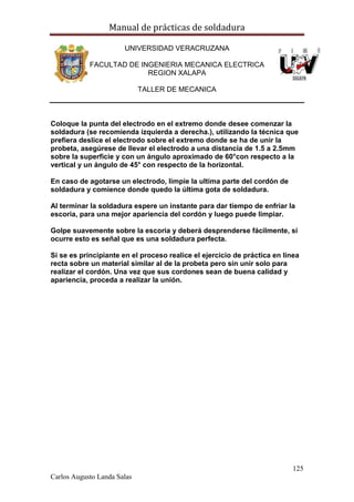 Manual de prácticas de soldadura
125
Carlos Augusto Landa Salas
UNIVERSIDAD VERACRUZANA
FACULTAD DE INGENIERIA MECANICA ELECTRICA
REGION XALAPA
TALLER DE MECANICA
Coloque la punta del electrodo en el extremo donde desee comenzar la
soldadura (se recomienda izquierda a derecha.), utilizando la técnica que
prefiera deslice el electrodo sobre el extremo donde se ha de unir la
probeta, asegúrese de llevar el electrodo a una distancia de 1.5 a 2.5mm
sobre la superficie y con un ángulo aproximado de 60°con respecto a la
vertical y un ángulo de 45° con respecto de la horizontal.
En caso de agotarse un electrodo, limpie la ultima parte del cordón de
soldadura y comience donde quedo la última gota de soldadura.
Al terminar la soldadura espere un instante para dar tiempo de enfriar la
escoria, para una mejor apariencia del cordón y luego puede limpiar.
Golpe suavemente sobre la escoria y deberá desprenderse fácilmente, si
ocurre esto es señal que es una soldadura perfecta.
Si se es principiante en el proceso realice el ejercicio de práctica en línea
recta sobre un material similar al de la probeta pero sin unir solo para
realizar el cordón. Una vez que sus cordones sean de buena calidad y
apariencia, proceda a realizar la unión.
 