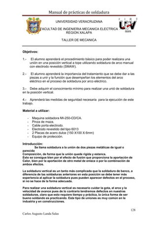 Manual de prácticas de soldadura
128
Carlos Augusto Landa Salas
UNIVERSIDAD VERACRUZANA
FACULTAD DE INGENIERIA MECANICA ELECTRICA
REGION XALAPA
TALLER DE MECANICA
Objetivos:
1.- El alumno aprenderá el procedimiento básico para poder realizara una
unión en una posición vertical a tope utilizando soldadura de arco manual
con electrodo revestido (SMAW).
2.- El alumno aprenderá la importancia del tratamiento que se debe dar a las
piezas a unir y la función que desempeñan los elementos del arco
eléctrico en el proceso de soldadura por arco eléctrico.
3.- Debe adquirir el conocimiento mínimo para realizar una unió de soldadura
en la posición vertical.
4.- Aprenderá las medidas de seguridad necesaria para la ejecución de este
trabajo.
Material a utilizar:
- Maquina soldadora MI-250-CD/CA.
- Pinza de maza.
- Cable porta electrodo.
- Electrodo revestido del tipo 6013
- 2 Placas de acero dulce (150 X100 X 6mm)
- Equipo de protección.
Introducción:
Se llama soldadura a la unión de dos piezas metálicas de igual o
parecida
Composición, de forma que la unión quede rígida y estanca.
Esto se consigue bien por el efecto de fusión que proporciona la aportación de
Calor, bien por la aportación de otro metal de enlace o por la combinación de
ambos efectos.
La soldadura vertical es un tanto más complicada que la soldadura de banco, a
diferencia de las soldaduras anteriores en esta posición se debe tener más
experiencia al aplicar la soldadura pues pueden aparecer defectos en el proceso,
si no se hace de la forma adecuada.
Para realizar una soldadura vertical es necesario cuidar la gota, el arco y la
velocidad de avance pues de lo contrario tendremos defectos en nuestras
soldaduras, claro que esto requiere tiempo y práctica, la única forma de ser
bueno soldando es practicando. Este tipo de uniones es muy común en la
industria y en construcciones.
 