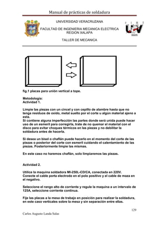 Manual de prácticas de soldadura
129
Carlos Augusto Landa Salas
UNIVERSIDAD VERACRUZANA
FACULTAD DE INGENIERIA MECANICA ELECTRICA
REGION XALAPA
TALLER DE MECANICA
fig.1 placas para unión vertical a tope.
Metodología:
Actividad 1.
Limpie las piezas con un cincel y con cepillo de alambre hasta que no
tenga residuos de oxido, metal suelto por el corte u algún material ajeno a
esta.
Si contiene alguna imperfección las partes donde será unida puede hacer
uso de un esmeril para corregirla, trate de no quemar el material con el
disco para evitar choques térmicos en las piezas y no debilitar la
soldadura antes de hacerla.
Si desea un bisel o chaflán puede hacerlo en el momento del corte de las
piezas o posterior del corte con esmeril cuidando el calentamiento de las
piezas. Posteriormente limpie las mismas.
En este caso no haremos chaflán, solo limpiaremos las piezas.
Actividad 2.
Utilice la maquina soldadora MI-250L-CD/CA, conectada en 220V.
Conecte el cable porta electrodo en el polo positivo y el cable de maza en
el negativo.
Seleccione el rango alto de corriente y regule la maquina a un intervalo de
125A, seleccione corriente continua.
Fije las placas a la mesa de trabajo en posición para realizar la soldadura,
en este caso verticales sobre la mesa y sin separación entre ellas.
 